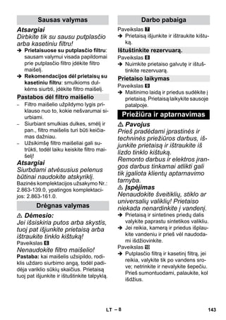 – 8 
Atsargiai 
Dirbkite tik su sausu putplasčio 
arba kasetiniu filtru! 
 Prietaisuose su putplasčio filtru: 
sausam valymui visada papildomai 
prie putplasčio filtro įdėkite filtro 
maišelį. 
 Rekomendacijos dėl prietaisų su 
kasetiniu filtru: smulkioms dul-kėms 
siurbti, įdėkite filtro maišelį. 
– Filtro maišelio užpildymo lygis pri-klauso 
nuo to, kokie nešvarumai si-urbiami. 
– Siurbiant smulkias dulkes, smėlį ir 
pan., filtro maišelis turi būti keičia-mas 
dažniau. 
– Užsikimšę filtro maišeliai gali su-trūkti, 
todėl laiku keiskite filtro mai-šelį! 
Atsargiai 
Siurbdami atvėsusius pelenus 
būtinai naudokite atskyriklį. 
Bazinės komplektacijos užsakymo Nr.: 
2.863-139.0, ypatingos komplektaci-jos: 
2.863-161.0. 
 Dėmesio: 
Jei išsiskiria putos arba skystis, 
tuoj pat išjunkite prietaisą arba 
ištraukite tinklo kištuką! 
Paveikslas 
Nenaudokite filtro maišelio! 
Pastaba: kai maišelis užsipildo, rodi-klis 
uždaro siurbimo angą, todėl padi-dėja 
variklio sūkių skaičius. Prietaisą 
tuoj pat išjunkite ir ištuštinkite talpyklą. 
Paveikslas 
 Prietaisą išjunkite ir ištraukite kištu-ką. 
Paveikslas 
 Nuimkite prietaiso galvutę ir ištuš-tinkite 
rezervuarą. 
Paveikslas 
 Maitinimo laidą ir priedus sudėkite į 
prietaisą. Prietaisą laikykite sausoje 
patalpoje. 
 Pavojus 
Prieš pradėdami įprastinės ir 
techninės priežiūros darbus, iš-junkite 
prietaisą ir ištraukite iš 
lizdo tinklo kištuką. 
Remonto darbus ir elektros įran-gos 
darbus tinkamai atlikti gali 
tik įgaliota klientų aptarnavimo 
tarnyba. 
 Įspėjimas 
Nenaudokite šveitiklių, stiklo ar 
universalių valiklių! Prietaiso 
niekada nenardinkite į vandenį. 
 Prietaisą ir sintetines priedų dalis 
valykite paprastu sintetikos valikliu. 
 Jei reikia, kamerą ir priedus išplau-kite 
vandeniu ir prieš vėl naudoda-mi 
išdžiovinkite. 
Paveikslas 
 Putplasčio filtrą ir kasetinį filtrą, jei 
reikia, valykite tik po vandens sro-ve; 
netrinkite ir nevalykite šepečiu. 
Prieš sumontuodami, palaukite, kol 
išdžius. 
Sausas valymas 
Pastabos dėl filtro maišelio 
Drėgnas valymas 
Darbo pabaiga 
Ištuštinkite rezervuarą. 
Prietaiso laikymas 
Priežiūra ir aptarnavimas 
LT 143 
 