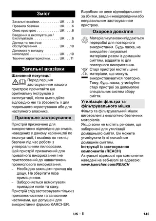 – 5 
Шановний покупець! 
Перед першим 
застосуванням вашого 
пристрою прочитайте цю 
оригінальну інструкцію з 
експлуатації, після цього дійте 
відповідно неї та збережіть її для 
подальшого користування або для 
наступного власника. 
Пристрій призначено для 
використання відповідно до описів, 
наведених у даному керівництві по 
експлуатації, і вказівок по техніці 
безпеки під час роботи з 
універсальними пилососами. 
Цей пристрій призначений для 
приватного використання і не 
пристосований до навантажень 
промислового використання. 
– Необхідно захищати прилад від 
дощу. Не зберігати поза 
приміщенням. 
– Забороняється всмоктувати 
приладом попіл та сажу. 
Пристрій слід застосовувати тільки з 
приналежностями та запасними 
частинами, що допущені для 
використання фірмою KARCHER. 
Виробник не несе відповідальності 
за збитки, завдані невідповідним або 
неправильним застосуванням 
пристрою. 
Матеріали упаковки піддаються 
переробці для повторного 
використання. Будь ласка, не 
викидайте пакувальні 
матеріали разом із домашнім 
сміттям, віддайте їх для 
повторного використання. 
Старі пристрої містять цінні 
матеріали, що можуть 
використовуватися повторно. 
Тому, будь ласка, утилізуйте 
старі пристрої за допомогою 
спеціальних систем збору 
сміття. 
Фільтр та фільтрувальний мішок 
виготовлені з екологічно безпечних 
матеріалів. 
Якщо вони не містять речовин, що 
заборонені для утилізації 
домашнього сміття, Ви можете 
утилізувати їх зі звичайним 
домашнім сміттям. 
Інструкції із застосування 
компонентів (REACH) 
Актуальні відомості про компоненти 
наведені на веб-вузлі за адресою: 
www.kaercher.com/REACH 
Зміст 
Загальні вказівки. . . . . . . . . . . UK . . .5 
Правила безпеки. . . . . . . . . . . UK . . .6 
Опис пристрою . . . . . . . . . . . . UK . . .8 
Введення в експлуатацію / 
Експлуатація . . . . . . . . . . . . . . UK . . .8 
Догляд та технічне 
обслуговування. . . . . . . . . . . . UK . .10 
Допомога у випадку 
неполадок . . . . . . . . . . . . . . . . UK . .10 
Технічні характеристики . . . . . UK . . 11 
Загальні вказівки 
Правильне застосування 
Охорона довкілля 
Утилізація фільтра та 
фільтрувального мішка 
UK 145 
 