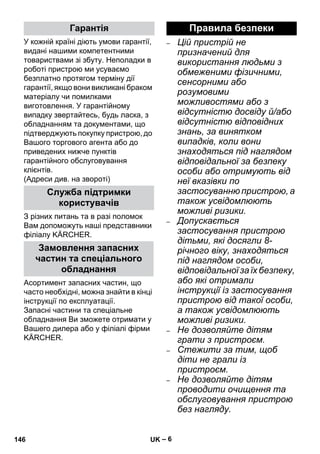 – 6 
У кожній країні діють умови гарантії, 
видані нашими компетентними 
товариствами зі збуту. Неполадки в 
роботі пристрою ми усуваємо 
безплатно протягом терміну дії 
гарантії, якщо вони викликані браком 
матеріалу чи помилками 
виготовлення. У гарантійному 
випадку звертайтесь, будь ласка, з 
обладнанням та документами, що 
підтверджують покупку пристрою, до 
Вашого торгового агента або до 
приведених нижче пунктів 
гарантійного обслуговування 
клієнтів. 
(Адреси див. на звороті) 
З різних питань та в разі поломок 
Вам допоможуть наші представники 
філіалу KÄRCHER. 
Асортимент запасних частин, що 
часто необхідні, можна знайти в кінці 
інструкції по експлуатації. 
Запасні частини та спеціальне 
обладнання Ви зможете отримати у 
Вашего дилера або у філіалі фірми 
KÄRCHER. 
– Цій пристрій не 
призначений для 
використання людьми з 
обмеженими фізичними, 
сенсорними або 
розумовими 
можливостями або з 
відсутністю досвіду й/або 
відсутністю відповідних 
знань, за винятком 
випадків, коли вони 
знаходяться під наглядом 
відповідальної за безпеку 
особи або отримують від 
неї вказівки по 
застосуванню пристрою, а 
також усвідомлюють 
можливі ризики. 
– Допускається 
застосування пристрою 
дітьми, які досягли 8- 
річного віку, знаходяться 
під наглядом особи, 
відповідальної за їх безпеку, 
або які отримали 
інструкції із застосування 
пристрою від такої особи, 
а також усвідомлюють 
можливі ризики. 
– Не дозволяйте дітям 
грати з пристроєм. 
– Стежити за тим, щоб 
діти не грали із 
пристроєм. 
– Не дозволяйте дітям 
проводити очищення та 
обслуговування пристрою 
без нагляду. 
Гарантія 
Служба підтримки 
користувачів 
Замовлення запасних 
частин та спеціального 
обладнання 
Правила безпеки 
146 UK 
 
