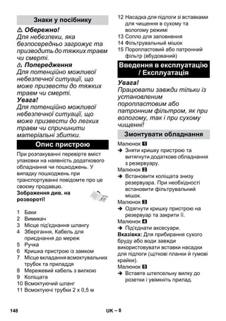 – 8 
 Обережно! 
Для небезпеки, яка 
безпосередньо загрожує та 
призводить до тяжких травм 
чи смерті. 
 Попередження 
Для потенційно можливої 
небезпечної ситуації, що 
може призвести до тяжких 
травм чи смерті. 
Увага! 
Для потенційно можливої 
небезпечної ситуації, що 
може призвести до легких 
травм чи спричинити 
матеріальні збитки. 
При розпакуванні перевірте вміст 
упаковки на наявність додаткового 
обладнання чи пошкоджень. У 
випадку пошкоджень при 
транспортуванні повідомте про це 
своєму продавцю. 
Зображення див. на 
розвороті! 
1 Баки 
2 Вимикач 
3 Місце під'єднання шлангу 
4 Зберігання, Кабель для 
приєднання до мереж 
5 Ручка 
6 Кришка пристрою із замком 
7 Місце вкладання всмоктувальних 
трубок та приладдя 
8 Мережевий кабель з вилкою 
9 Коліщата 
10 Всмоктуючий шланг 
11 Всмоктуючі трубки 2 x 0,5 м 
12 Насадка для підлоги зі вставками 
для чищення в сухому та 
вологому режимі 
13 Сопло для заповнення 
14 Фільтрувальный мішок 
15 Поропластовий або патронний 
фільтр (вбудований) 
Увага! 
Працювати завжди тільки із 
установленим 
поропластовим або 
патронним фільтром, як при 
вологому, так і при сухому 
чищенні! 
Малюнок 
 Зняти кришку пристрою та 
витягнути додаткове обладнання 
з резервуару. 
Малюнок 
 Встановити коліщата знизу 
резервуара. При необхідності 
встановити фільтрувальний 
мішок. 
Малюнок 
 Одягнути кришку пристрою на 
резервуар та закрити її. 
Малюнок 
 Під'єднати аксесуари. 
Вказівка: Для прибирання сухого 
бруду або води завжди 
використовувати вставки насадки 
для підлоги (щіткові планки й гумові 
крайки). 
Малюнок 
 Вставте штепсельну вилку до 
розетки і увімкніть прилад. 
Знаки у посібнику 
Опис пристрою 
Введення в експлуатацію 
/ Експлуатація 
Змонтувати обладнання 
148 UK 
 