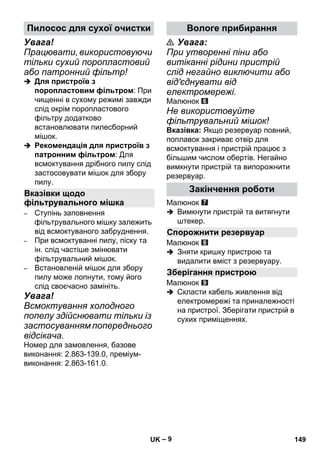– 9 
Увага! 
Працювати, використовуючи 
тільки сухий поропластовий 
або патронний фільтр! 
 Для пристроїв з 
поропластовим фільтром: При 
чищенні в сухому режимі завжди 
слід окрім поропластового 
фільтру додатково 
встановлювати пилесборний 
мішок. 
 Рекомендація для пристроїв з 
патронним фільтром: Для 
всмоктування дрібного пилу слід 
застосовувати мішок для збору 
пилу. 
– Ступінь заповнення 
фільтрувального мішку залежить 
від всмоктуваного забруднення. 
– При всмоктуванні пилу, піску та 
ін. слід частіше змінювати 
фільтрувальний мішок. 
– Встановленій мішок для збору 
пилу може лопнути, тому його 
слід своєчасно замініть. 
Увага! 
Всмоктування холодного 
попелу здійснювати тільки із 
застосуванням попереднього 
відсікача. 
Номер для замовлення, базове 
виконання: 2.863-139.0, преміум- 
виконання: 2.863-161.0. 
 Увага: 
При утворенні піни або 
витіканні рідини пристрій 
слід негайно виключити або 
від'єднувати від 
електромережі. 
Малюнок 
Не використовуйте 
фільтрувальний мішок! 
Вказівка: Якщо резервуар повний, 
поплавок закриває отвір для 
всмоктування і пристрій працює з 
більшим числом обертів. Негайно 
вимкнути пристрій та випорожнити 
резервуар. 
Малюнок 
 Вимкнути пристрій та витягнути 
штекер. 
Малюнок 
 Зняти кришку пристрою та 
видалити вміст з резервуару. 
Малюнок 
 Скласти кабель живлення від 
електромережі та приналежності 
на пристрої. Зберігати пристрій в 
сухих приміщеннях. 
Пилосос для сухої очистки 
Вказівки щодо 
фільтрувального мішка 
Вологе прибирання 
Закінчення роботи 
Спорожнити резервуар 
Зберігання пристрою 
UK 149 
 