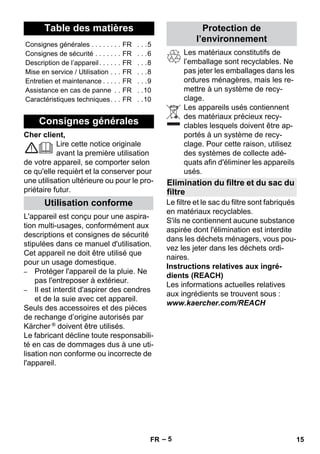 Français 
– 5 
Cher client, 
Lire cette notice originale 
avant la première utilisation 
de votre appareil, se comporter selon 
ce qu'elle requièrt et la conserver pour 
une utilisation ultérieure ou pour le pro-priétaire 
futur. 
L'appareil est conçu pour une aspira-tion 
multi-usages, conformément aux 
descriptions et consignes de sécurité 
stipulées dans ce manuel d'utilisation. 
Cet appareil ne doit être utilisé que 
pour un usage domestique. 
– Protéger l'appareil de la pluie. Ne 
pas l'entreposer à extérieur. 
– Il est interdit d'aspirer des cendres 
et de la suie avec cet appareil. 
Seuls des accessoires et des pièces 
de rechange d’origine autorisés par 
Kärcher ® doivent être utilisés. 
Le fabricant décline toute responsabili-té 
en cas de dommages dus à une uti-lisation 
non conforme ou incorrecte de 
l'appareil. 
Les matériaux constitutifs de 
l’emballage sont recyclables. Ne 
pas jeter les emballages dans les 
ordures ménagères, mais les re-mettre 
à un système de recy-clage. 
Les appareils usés contiennent 
des matériaux précieux recy-clables 
lesquels doivent être ap-portés 
à un système de recy-clage. 
Pour cette raison, utilisez 
des systèmes de collecte adé-quats 
afin d'éliminer les appareils 
usés. 
Le filtre et le sac du filtre sont fabriqués 
en matériaux recyclables. 
S'ils ne contiennent aucune substance 
aspirée dont l'élimination est interdite 
dans les déchets ménagers, vous pou-vez 
les jeter dans les déchets ordi-naires. 
Instructions relatives aux ingré-dients 
(REACH) 
Les informations actuelles relatives 
aux ingrédients se trouvent sous : 
www.kaercher.com/REACH 
Table des matières 
Consignes générales . . . . . . . . FR . . .5 
Consignes de sécurité . . . . . . . FR . . .6 
Description de l’appareil. . . . . . FR . . .8 
Mise en service / Utilisation . . . FR . . .8 
Entretien et maintenance . . . . . FR . . .9 
Assistance en cas de panne . . FR . .10 
Caractéristiques techniques. . . FR . .10 
Consignes générales 
Utilisation conforme 
Protection de 
l’environnement 
Elimination du filtre et du sac du 
filtre 
FR 15 
 