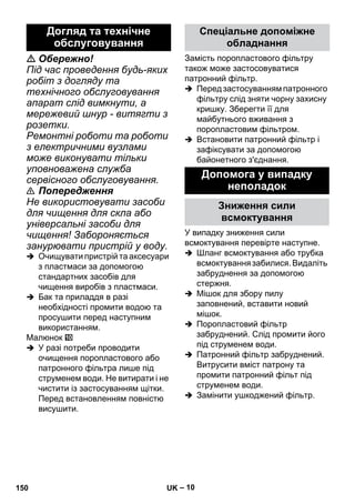 – 10 
 Обережно! 
Під час проведення будь-яких 
робіт з догляду та 
технічного обслуговування 
апарат слід вимкнути, а 
мережевий шнур - витягти з 
розетки. 
Ремонтні роботи та роботи 
з електричними вузлами 
може виконувати тільки 
уповноважена служба 
сервісного обслуговування. 
 Попередження 
Не використовувати засоби 
для чищення для скла або 
універсальні засоби для 
чищення! Забороняється 
занурювати пристрій у воду. 
 Очищувати пристрій та аксесуари 
з пластмаси за допомогою 
стандартних засобів для 
чищення виробів з пластмаси. 
 Бак та приладдя в разі 
необхідності промити водою та 
просушити перед наступним 
використанням. 
Малюнок 
 У разі потреби проводити 
очищення поропластового або 
патронного фільтра лише під 
струменем води. Не витирати і не 
чистити із застосуванням щітки. 
Перед встановленням повністю 
висушити. 
Замість поропластового фільтру 
також може застосовуватися 
патронний фільтр. 
 Перед застосуванням патронного 
фільтру слід зняти чорну захисну 
кришку. Зберегти її для 
майбутнього вживання з 
поропластовим фільтром. 
 Встановити патронний фільтр і 
зафіксувати за допомогою 
байонетного з'єднання. 
У випадку зниження сили 
всмоктування перевірте наступне. 
 Шланг всмоктування або трубка 
всмоктування забилися. Видаліть 
забруднення за допомогою 
стержня. 
 Мішок для збору пилу 
заповнений, вставити новий 
мішок. 
 Поропластовий фільтр 
забруднений. Слід промити його 
під струменем води. 
 Патронний фільтр забруднений. 
Витрусити вміст патрону та 
промити патронний фільт під 
струменем води. 
 Замінити ушкоджений фільтр. 
Догляд та технічне 
обслуговування 
Спеціальне допоміжне 
обладнання 
Допомога у випадку 
неполадок 
Зниження сили 
всмоктування 
150 UK 
 