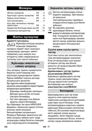 – 5 
Құрметті тұтынушы, 
Бұйымды алғашқы қолдану 
алдында пайдалану 
нұсқауын мұқият оқып шығыңыз, 
нұсқауларды орындап, кейінгі 
пайдалану үшін немесе осы 
аппаратты кейін пайдаланатын 
тұлғалар үшін сақтап қойыңыз. 
Осы қолдану туралы нұсқаулықта 
берілген сипаттамалар мен 
қауіпсіздік нұсқауларына сəйкес, 
бұйым əмбебап сорғыш ретінде 
қолданылуға арналған. 
Бұл құрылғы жеке қолданысқа 
арналған жəне өндірістік мақсаттармен 
қолданылуға арналмаған. 
– Бұйымды жаңбырдан сақтаңыз. 
Далада ашық аспан астында 
сақтауға болмайды. 
– Күл мен құрымды осы бұйым 
арқылы соруға болмайды. 
Бұл бұйымды тек қана KÄRCHER 
фирмасы тарапынан рұқсат етілген 
қосалқы жəне қосымша 
бөлшектерімен қолданыңыз. 
Өндіруші бұйымды мақсатына сай 
емес қолдану немесе қате түрде 
қолданудан пайда болатын зияндар 
үшін жауапкершілік көтермейді. 
Қаптау материалдары екінші 
өңдеуге жарамды. Қаптаманы 
үй қоқысына 
лақтырмауыңызды сұраймыз, 
оларды екінші өңдеу үшін бөлек 
қойыңыз. 
Өз мерзімін аяқтаған 
құралдарда бағалы, екінші 
өңдеуге жарамды материалдар 
бар. Сондықтан қолданылған 
жəне ескі бұйымдарды арнайы 
іріктеп жинау жүйелері арқылы 
қалдықтарға тапсыруыңыз 
лазым. 
Сүзгі мен сүзгіш қап экологиялық 
таза материалдардан жасалған. 
Егер үй қалдықтары үшін рұқсат 
етілмеген заттар жоқ болса, 
қалыпты үй қалдықтарымен бірге 
тастауға болады. 
Құрамындағы заттар туралы 
анықтамалар (REACH) 
Бұйымның құрамындағы заттар 
туралы соңғы мағлұматтарды 
астыда көрсетілген интернет 
беттерімізде оқи аласыз: 
www.kaercher.com/REACH 
Бұйымдарымыз үшін əр елде 
жауапты өтім серіктестеріміз 
тарапынан шығарылатын кепілдеме 
шарттары күште болады. Егер 
материалдардың ақаулығы немесе 
дайындау барысындағы қателіктер 
табылса, біз ықтимал ақаулықтарды 
кепіл мерзімі ішінде ақысыз 
жөндейміз. Кепіл мерзімі ішінде 
наразылықтарыңыз болса, аспапты 
сатқан сауда мекемесіне немесе 
Мазмұны 
Жалпы нұсқаулар . . . . . . . . . . KK . . .5 
Қауіпсіздік туралы нұсқаулар . KK . . .6 
Бұйым сипаттамасы . . . . . . . . KK . . .8 
Іске қосу/қолдану . . . . . . . . . . KK . . .8 
Күту мен техникалық тексеру 
жұмыстары . . . . . . . . . . . . . . . KK . . .9 
Кедергілер болғанда көмек алу KK . .10 
Техникалық мағлұматтар . . . . KK . .10 
Жалпы нұсқаулар 
Бұйымды мақсатына 
сəйкес қолдану 
Қоршаған ортаны қорғау 
Сүзгіні жəне сүзгіш қапты 
тастау 
Кепілдеме 
152 KK 
 