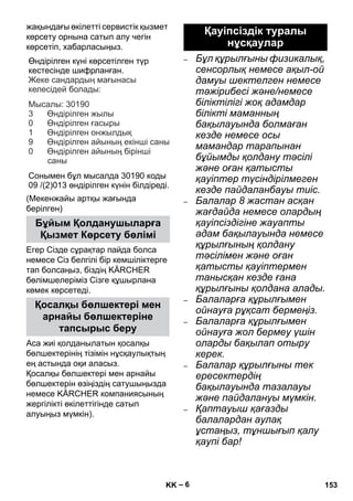 – 6 
жақындағы өкілетті сервистік қызмет 
көрсету орнына сатып алу чегін 
көрсетіп, хабарласыңыз. 
Өндірілген күні көрсетілген түр 
кестесінде шифрланған 
. 
: 
: 30190 
3 
0 
1 
9 
Сонымен бұл мысалда 30190 коды 
09 /(2)013 өндірілген күнін білдіреді 
(Мекенжайы артқы жағында 
берілген) 
Егер Сізде сұрақтар пайда болса 
немесе Сіз белгілі бір кемшіліктерге 
тап болсаңыз, біздің KÄRCHER 
бөлімшелеріміз Сізге құшырлана 
көмек көрсетеді. 
Аса жиі қолданылатын қосалқы 
бөлшектерінің тізімін нұсқаулықтың 
ең астында оқи аласыз. 
Қосалқы бөлшектері мен арнайы 
бөлшектерін өзіңіздің сатушыңызда 
немесе KÄRCHER компаниясының 
жергілікті өкілеттігінде сатып 
алуыңыз мүмкін). 
– Бұл құрылғыны физикалық, 
сенсорлық немесе ақыл-ой 
дамуы шектелген немесе 
тəжірибесі жəне/немесе 
біліктілігі жоқ адамдар 
білікті маманның 
бақылауында болмаған 
кезде немесе осы 
мамандар тарапынан 
бұйымды қолдану тəсілі 
жəне оған қатысты 
қауіптер түсіндірілмеген 
кезде пайдаланбауы тиіс. 
– Балалар 8 жастан асқан 
жағдайда немесе олардың 
қауіпсіздігіне жауапты 
адам бақылауында немесе 
құрылғының қолдану 
тəсілімен жəне оған 
қатысты қауіптермен 
танысқан кезде ғана 
құрылғыны қолдана алады. 
– Балаларға құрылғымен 
ойнауға рұқсат бермеңіз. 
– Балаларға құрылғымен 
ойнауға жол бермеу үшін 
оларды бақылап отыру 
керек. 
– Балалар құрылғыны тек 
ересектердің 
бақылауында тазалауы 
жəне пайдалануы мүмкін. 
– Қаптауыш қағазды 
балалардан аулақ 
ұстаңыз, тұншығып қалу 
қаупі бар! 
Бұйым Қолданушыларға 
Қызмет Көрсету бөлімі 
Қосалқы бөлшектері мен 
арнайы бөлшектеріне 
тапсырыс беру 
. 
Жеке сандардың мағынасы 
келесідей болады 
Мысалы 
Өндірілген жылы 
Өндірілген ғасыры 
Өндірілген онжылдық 
Өндірілген айының екінші саны 
Өндірілген айының бірінші 
саны 
0 
Қауіпсіздік туралы 
нұсқаулар 
KK 153 
 