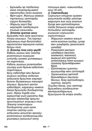 – 7 
– Бұйымды əр пайдалану 
жəне тазалау/қызмет 
көрсетуден кейін өшіріңіз. 
– Өрт қаупі. Жанғыш немесе 
тұтанғыш заттарды 
соруға болмайды. 
– Жарылу қаупі бар 
жерлерде пайдалануға 
тыйым салынады. 
 Электр қуатқа қосу 
Бұйымды тек қана ауыспалы 
тоққа қосыңыз. Тоқ кернеуі 
бұйымның түрі белгісіндегі 
көрсетілген кернеуіне сəйкес 
болуы тиіс. 
 Электр тоқ соғу қауібі 
Кабель ашасы мен электр 
розеткасын ешқашан 
ылғалды қолмен ұстамаңыз 
не түртпеңіз. 
Кабель ашасын розеткадан 
шығару үшін бұйым кабелінен 
тартпаңыз. 
Қосу кабелдері мен бұйым 
ашасын қолдану алдынан 
алдынала бұзылған жерлері 
болған болмағанын тексеріп 
алыңыз. Бұзылып қалған 
кабелдерін, жаралану немесе 
басқа бұзылуды болдыртпау 
үшін, дереу түрде осы 
жұмыстар үшін рұқсаты бар 
арнайы мамандар арқылы 
ауыстыртып алуыңыз тиіс. 
Электр опаттарын 
болдыртпау үшін қате 
тоқтан сақтау үшін 
алдыналы қосылған арнайы 
розеткасын қолдануыңызды 
ұсынамыз (қосылып кету 
тоғының макс. номиналдық 
күші 30 мА). 
 Сақтандыру 
Сорғылып отырған ауамен 
қосылғанда кейбір заттар 
жарылуға жол аша алатын 
булар мен ерітінділерінің 
пайда болуына апара алады. 
Астыдағы заттарды 
ешқашан сорғышпен 
сорғытпаңыз: 
– Жарылып немесе жанып 
кете алатын газдар, сулар 
мен шаңдарды (реактивті 
шаңдар) 
– Реактивті металл 
шаңдарын (мысалы 
алюминий, магнезий, 
мырыш) аса қуатты 
алкаликалық жəне қышқыл 
тазалау бұйымдарымен 
бірге 
– Ерітілмеген қуатты 
қышқылдар мен сілтілерді 
– Органикалық ерітінді 
бұйымдарын (мысалы 
бензин, бояу ерітінділерін, 
ацетон, мазут). 
Осыдан басқа, осы заттар 
бұйымдағы қолданылған 
материалдарының 
бұзылуына да апара алады. 
154 KK 
 