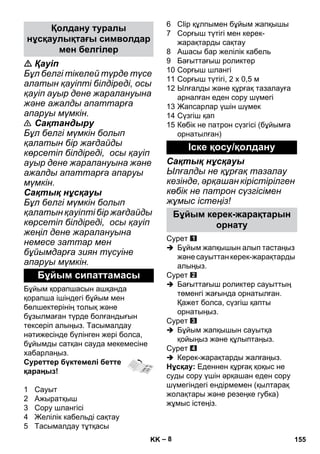 – 8 
 Қауіп 
Бұл белгі тікелей түрде түсе 
алатын қауіпті білдіреді, осы 
қауіп ауыр дене жаралануына 
жəне ажалды апаттарға 
апаруы мүмкін. 
 Сақтандыру 
Бұл белгі мүмкін болып 
қалатын бір жағдайды 
көрсетіп білдіреді, осы қауіп 
ауыр дене жаралануына жəне 
ажалды апаттарға апаруы 
мүмкін. 
Сақтық нұсқауы 
Бұл белгі мүмкін болып 
қалатын қауіпті бір жағдайды 
көрсетіп білдіреді, осы қауіп 
жеңіл дене жаралануына 
немесе заттар мен 
бұйымдарға зиян түсуіне 
апаруы мүмкін. 
Бұйым қорапшасын ашқанда 
қорапша ішіндегі бұйым мен 
бөлшектерінің толық жəне 
бұзылмаған түрде болғандығын 
тексеріп алыңыз. Тасымалдау 
нəтижесінде бүлінген жері болса, 
бұйымды сатқан сауда мекемесіне 
хабарлаңыз. 
Суреттер бүктемелі бетте 
қараңыз! 
1 Сауыт 
2 Ажыратқыш 
3 Сору шлангісі 
4 Желілік кабельді сақтау 
5 Тасымалдау тұтқасы 
6 Clip құлпымен бұйым жапқышы 
7 Сорғыш түтігі мен керек- 
жарақтарды сақтау 
8 Ашасы бар желілік кабель 
9 Бағыттағыш роликтер 
10 Сорғыш шлангі 
11 Сорғыш түтігі, 2 x 0,5 м 
12 Ылғалды жəне құрғақ тазалауға 
арналған еден сору шүмегі 
13 Жапсарлар үшін шүмек 
14 Сүзгіш қап 
15 Көбік не патрон сүзгісі (бұйымға 
орнатылған) 
Сақтық нұсқауы 
Ылғалды не құрғақ тазалау 
кезінде, əрқашан кірістірілген 
көбік не патрон сүзгісімен 
жұмыс істеңіз! 
Сурет 
 Бұйым жапқышын алып тастаңыз 
жəне сауыттан керек-жарақтарды 
алыңыз. 
Сурет 
 Бағыттағыш роликтер сауыттың 
төменгі жағында орнатылған. 
Қажет болса, сүзгіш қапты 
орнатыңыз. 
Сурет 
 Бұйым жапқышын сауытқа 
қойыңыз жəне құлыптаңыз. 
Сурет 
 Керек-жарақтарды жалғаңыз. 
Нұсқау: Еденнен құрғақ қоқыс не 
суды сору үшін əрқашан еден сору 
шүмегіндегі ендірмемен (қылтарақ 
жолақтары жəне резеңке губка) 
жұмыс істеңіз. 
Қолдану туралы 
нұсқаулықтағы символдар 
мен белгілер 
Бұйым сипаттамасы 
Іске қосу/қолдану 
Бұйым керек-жарақтарын 
орнату 
KK 155 
 
