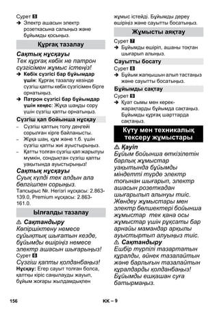 – 9 
Сурет 
 Электр ашасын электр 
розеткасына салыңыз жəне 
бұйымды қосыңыз. 
Сақтық нұсқауы 
Тек құрғақ көбік не патрон 
сүзгісімен жұмыс істеңіз! 
 Көбік сүзгісі бар бұйымдар 
үшін: Құрғақ тазалау кезінде 
сүзгіш қапты көбік сүзгісімен бірге 
орнатыңыз. 
 Патрон сүзгісі бар бұйымдар 
үшін кеңес: Жұқа шаңды сору 
үшін сүзгіш қапты орнатыңыз. 
– Сүзгіш қаптың толу деңгейі 
сорылған кірге байланысты. 
– Жұқа шаң, құм жəне т.б. үшін 
сүзгіш қапты жиі ауыстырыңыз. 
– Қатты толған сүзгіш қап жарылуы 
мүмкін, сондықтан сүзгіш қапты 
уақытында ауыстырыңыз! 
Сақтық нұсқауы 
Суық күлді тек алдын ала 
бөлгішпен сорыңыз. 
Тапсырыс №. Негізгі нұсқасы: 2.863- 
139.0, Premium нұсқасы: 2.863- 
161.0. 
 Сақтандыру 
Көпіршіктену немесе 
сұйықтық шығатын кезде, 
бұйымды өшіріңіз немесе 
электр ашасын шығарыңыз! 
Сурет 
Сүзгіш қапты қолданбаңыз! 
Нұсқау: Егер сауыт толған болса, 
қалтқы кіріс саңылауды жауып, 
бұйым жоғары жылдамдықпен 
жұмыс істейді. Бұйымды дереу 
өшіріңіз жəне сауытты босатыңыз. 
Сурет 
 Бұйымды өшіріп, ашаны тоқтан 
шығарып алыңыз. 
Сурет 
 Бұйым жапқышын алып тастаңыз 
жəне сауытты босатыңыз. 
Сурет 
 Қуат сымы мен керек- 
жарақтарды бұйымда сақтаңыз. 
Бұйымды құрғақ шарттарда 
сақтаңыз. 
 Қауіп 
Бұйым бойынша өткізілетін 
барлық жұмыстар 
уақытында бұйымды 
міндетті түрде электр 
тоғынан шығарып, электр 
ашасын розеткадан 
шығарылып алынуы тиіс. 
Жөндеу жұмыстары мен 
электр бөлшектері бойынша 
жұмыстар тек қана осы 
жұмыстар үшін рұқсаты бар 
арнайы мамандар арқылы 
ауыстыртып алуыңыз тиіс. 
 Сақтандыру 
Ешбір түрпілі тазартатын 
құралды, əйнек тазалайтын 
жəне барлығын тазалайтын 
құралдарды қолданбаңыз! 
Бұйымды ешқашан суға 
батырмаңыз. 
Құрғақ тазалау 
Сүзгіш қап бойынша нұсқау 
Ылғалды тазалау 
Жұмысты аяқтау 
Сауытты босату 
Бұйымды сақтау 
Күту мен техникалық 
тексеру жұмыстары 
156 KK 
 