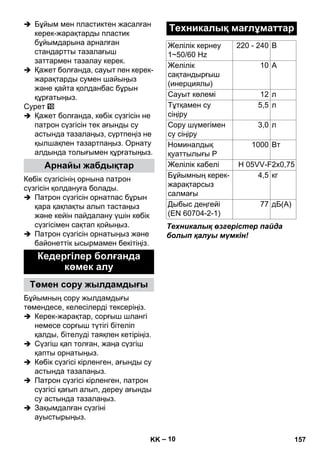 – 10 
 Бұйым мен пластиктен жасалған 
керек-жарақтарды пластик 
бұйымдарына арналған 
стандартты тазалағыш 
заттармен тазалау керек. 
 Қажет болғанда, сауыт пен керек- 
жарақтарды сумен шайыңыз 
жəне қайта қолданбас бұрын 
құрғатыңыз. 
Сурет 
 Қажет болғанда, көбік сүзгісін не 
патрон сүзгісін тек ағынды су 
астында тазалаңыз, сүртпеңіз не 
қылшақпен тазартпаңыз. Орнату 
алдында толығымен құрғатыңыз. 
Көбік сүзгісінің орнына патрон 
сүзгісін қолдануға болады. 
 Патрон сүзгісін орнатпас бұрын 
қара қақпақты алып тастаңыз 
жəне кейін пайдалану үшін көбік 
сүзгісімен сақтап қойыңыз. 
 Патрон сүзгісін орнатыңыз жəне 
байонеттік ысырмамен бекітіңіз. 
Бұйымның сору жылдамдығы 
төмендесе, келесілерді тексеріңіз. 
 Керек-жарақтар, сорғыш шлангі 
немесе сорғыш түтігі бітеліп 
қалды, бітелуді таяқпен кетіріңіз. 
 Сүзгіш қап толған, жаңа сүзгіш 
қапты орнатыңыз. 
 Көбік сүзгісі кірленген, ағынды су 
астында тазалаңыз. 
 Патрон сүзгісі кірленген, патрон 
сүзгісі қағып алып, дереу ағынды 
су астында тазалаңыз. 
 Зақымдалған сүзгіні 
ауыстырыңыз. 
Техникалық өзгерістер пайда 
болып қалуы мүмкін! 
Арнайы жабдықтар 
Кедергілер болғанда 
көмек алу 
Төмен сору жылдамдығы 
Техникалық мағлұматтар 
Желілік кернеу 
220 - 240 В 
1~50/60 Hz 
Желілік 
сақтандырғыш 
(инерциялы) 
10 A 
Сауыт көлемі 12 л 
Тұтқамен су 
сіңіру 
5,5 л 
Сору шүмегімен 
су сіңіру 
3,0 л 
Номиналдық 
қуаттылығы P 
1000 Вт 
Желілік кабелі H 05VV-F2x0,75 
Бұйымның керек- 
4,5 кг 
жарақтарсыз 
салмағы 
Дыбыс деңгейі 
(EN 60704-2-1) 
77 дБ(A) 
KK 157 
 