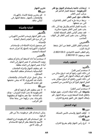إرشادات خاصة باستخدام الجهاز مع فلتر  
الخرطوشة : لشفط الغبار الناعم قم 
بتركيب كيس الفلتر. 
ملاحظات حول كيس الفلتر 
ترتبط درجة ملء كيس الفلتر بالقاذورات  
التي تم شفطها. 
بالنسبة للغبار الناعم والرمل وما إلى ذلك،  
يجب تغيير كيس الفلتر بصورة متكررة. 
فقد تنفجر أكياس الفلتر الممتلئة للغاية،  
وبالتالي، يجب تغيير كيس الفلتر في الوقت 
المناسب 
احترس 
استخدم الفلتر الأولي فقط من أجل شفط 
الرماد البارد. 
، رقم الطلب التنفيذ الاعتيادي: 2.8.0009.3 
. تنفيذ بريميوم: 2.8.00.0.3 
التنظيف بالماء 
انتبه: 
لا تستخدم كيس فلتر! 
في حالة تكون رغوة أو عند خروج سائل من 
الجهاز، قم بإيقاف الجهاز على الفور. 
في حالة تكوين رغاوي أو خروج سوائل يجب 
فصل الجهاز فوراً أو نزع القابس من المقبس. 
صورة 
لا تستخدم كيس الفلتر! 
ملحوظة: في حالة امتلاء الخزان، تقوم عوامة 
بإغلاق فتحة الشفط وتزيد سرعة الجهاز. قم 
بإيقاف الجهاز على الفور وتفريغ الخزان. 
إنهاء التشغيل 
صورة 
أوقف الجهاز واسحب قابس الشبكة.  
تفريغ الخزان 
صورة 
انزع رأس الجهاز وقم بتفريغ الخزان.  
تخزين الجهاز 
صورة 
قم بتخزين وصلة الإمداد بالكهرباء  
والملحقات بالجهاز. يحفظ الجهاز في 
أماكن جافة. 
العناية والصيانة 
خطر 
يجب غلق الجهاز وسحب القابس الكهربائي 
في كل مرة قبل القيام بأعمال العناية 
والصيانة. 
غير مسموح بإجراء الإصلاحات واستخدام 
المكونات الكهربائية بالجهاز إلا لمركز خدمة 
العملاء المعتمد. 
تحذير 
لا تستخدم أية أداة كاشطة أو زجاج أو منظف 
متعدد الاستخدام. لا تغمر الجهاز في الماء 
أبداً.لا تغمر الجهاز في الماء مطلقًا. 
قم بتنظيف الجهاز وأجزاء الملحقات  
البلاستيكية باستخدام منظف البلاستيك 
المتداول. 
يمكن غسل خزان الاتساخات والملحقات  
بالماء عند الضرورة، إلا أنه ينبغي تجفيفها 
قبل إعادة الاستخدام. 
صورة 
لا تقم بتنظيف فلتر الرغوة أو فلتر  
الخرطوشة إلا تحت الماء المنساب - وذلك 
عند الحاجة - ولا تقم بحكهما أو بتنظيفهما 
بالفرشاة. يجب تركهما حتى يجفا تماماً 
قبل التركيب. 
ملحقات خاصة 
يمكن استخدام فلتر خرطوشة بدلا من فلتر 
الرغوة. 
قبل استخدام فلتر الخرطوشة انزع الغطاء  
الأسود واحتفظ بفلتر الرغوة للاستخدام 
في وقت لاحق. 
AR 159 
 