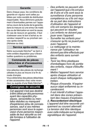 – 6 
Dans chaque pays, les conditions de 
garantie en vigueur sont celles pu-bliées 
par notre société de distribution 
responsable. Nous éliminons gratuite-ment 
d’éventuelles pannes sur l’appa-reil 
au cours de la durée de la garantie, 
dans la mesure où une erreur de maté-riau 
ou de fabrication en sont la cause. 
En cas de recours en garantie, il faut 
s'adresser avec le bon d’achat au re-vendeur 
respectif ou au prochain ser-vice 
après-vente. 
(Adresse au dos) 
Notre succursale Kärcher ® se tient à 
votre entière disposition pour d'éven-tuelles 
questions ou problèmes. 
Une sélection des pièces de rechange 
utilisées le plus se trouve à la fin du 
mode d'emploi. 
Vous obtiendrez des pièces détachées 
et des accessoires chez votre reven-deur 
ou auprès d'une filiale Kärcher ®. 
– Cet appareil n'est pas destiné 
à être utilisé par des personnes 
ayant des capacités phy-siques, 
sensorielles ou men-tales 
réduites ou manquant 
d'expérience et/ou de connais-sances, 
sauf si ces mêmes 
personnes sont sous la super-vision 
d'une personne respon-sable 
de leur sécurité ou ont 
été formées à l'utilisation de 
l'appareil. 
– Des enfants ne peuvent utili-ser 
l'appareil que s'ils ont plus 
de 8 ans et s'ils sont sous la 
surveillance d'une personne 
compétence ou s'ils ont reçu 
de sa part des instructions 
d'utilisation de l'appareil et 
s'ils ont compris les dangers 
qui peuvent en résulter. 
– Les enfants ne doivent pas 
jouer avec l'appareil. 
– Surveiller les enfants pour 
s'assurer qu'ils ne jouent pas 
avec l'appareil. 
– Le nettoyage et la mainte-nance 
par l'utilisateur ne 
doivent pas être effectués par 
des enfants sans surveil-lance. 
– Tenir les films plastiques 
d'emballages hors de portée 
des enfants, risque d'étouffe-ment 
! 
– Mettre l'appareil hors service 
après chaque utilisation et 
avant chaque nettoyage/en-tretien. 
– Risque d'incendie. N’aspirer 
aucun objet enflammé ou in-candescent. 
– Il est interdit d’utiliser l’appa-reil 
dans des zones présen-tant 
des risques d’explosion. 
 Raccordement électrique 
L'appareil doit être raccordé uni-quement 
au courant alternatif. 
La tension doit être identique 
avec celle indiquée sur la plaque 
signalétique de l’appareil. 
Garantie 
Service après-vente 
Commande de pièces 
détachées et d'accessoires 
spécifiques 
Consignes de sécurité 
16 FR 
 