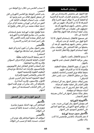إرشادات السلامة 
هذا الجهاز غير مخصص للاستخدام من قبل 
الأشخاص محدودي القدرات البدنية أو الحسية 
أو العقلية أو من لا تتوافر لديهم الخبرة و/أو 
المعرفة إلا إذا تم الإشراف عليهم من قبل 
شخص مختص بأمنهم وسلامتهم أو بعد 
حصولهم على تعليمات من هذا الشخص 
بشأن كيفية استخدام هذا الجهاز والأخطار 
الناشئة عن ذلك. 
غير مسموح للأطفال باستخدام الجهاز، إلا إذا 
كانوا فوق سن الثامنة، أو تحت إشراف 
شخص يختص بأمنهم وسلامتهم، أو بعد أن 
يحصلوا من هذا الشخص على تعليمات بشأن 
كيفية استخدام الجهاز والأخطار الناشئة عن 
ذلك. 
لا يسمح للأطفال بالعبث بالجهاز. 
ينبغي مراقبة الأطفال لضمان عدم تلاعبهم 
بالجهاز. 
لا يجوز أن يقوم الأطفال بعملية التنظيف 
والصيانة إلا إذا تم الإشراف عليهم. 
تحفظ لفافة ورق القصدير الخاصة بالتغليف 
بعيداً عن متناول الأطفال، حيث يكمن خطر 
الاختناق ! 
يتعين إيقاف تشغيل الجهاز بعد كل استخدام 
وقبل القيام بكل عملية تنظيف أو صيانة. 
يكمن هنا خطر الحريق. لا يجب شفط أية 
أشياء مشتعلة أو متوهجة. 
يحظر تماماً تشغيل الجهاز في أماكن معرضة 
لخطر الانفجار. 
الوصلة الكهربائية 
قم بتوصيل الجهاز بتيار كهربائي متردد. يجب 
أن يتوافق الجهد الكهربائي مع الجهد المذكور 
على الملصق الموجود على الجهاز. 
خطر حدوث صدمة كهربائية 
لا تقم بالإمساك بالقابس والمقبس إذا كانت 
يداك مبللتين. 
لا تسحب القابس من خلال نزع الوصلة من 
المقبس. 
يجب فحص الوصلة مع القابس الكهربائي قبل 
كل تشغيل للجهاز للتأكد من عدم وجود أية 
تلفيات. يجب استبدال الوصلات التالفة على 
الفور من أي فني كهربائي معتمد أو أي مركز 
خدمة عملاء معتمد من أجل تلافي وقوع أية 
أخطار. 
تجنبا لوقوع حوادث كهربائية ننصح باستخدام 
مقابس ذات مفاتيح قطع الدائرة الكهربائية 
لتيار الخلل مضادة للتيار )الحد الأقصى 03 
مللي أمبير لشدة تيار التحرير الاسمي(. 
تحذير 
بعض المواد يمكن أن تُكون أبخرة أو خليط 
قابل للانفجار عند اتحادها مع الهواء 
الممتص! 
لا تقم بشفط الأشياء التالية مطلقًا: 
الغازات القابلة للانفجار أو الاحتراق، السوائل 
والأتربة )الأتربة التفاعلية( 
غبار المعادن القابل للتفاعل )مثل الألومونيوم، 
والماغنسيوم، والزنك( عند اتحادها مع وسائل 
التنظيف القلوية والحمضية القوية. 
الأحماض والعناصر القوية والمركزة 
المواد العضوية المذيبة )مثل البنزين، ومزيل 
الألوان، والآسيتون، والزيت الساخن(. 
بالإضافة إلى ذلك يمكن أن تؤدي هذه المواد 
إلى تآكل الخامات المستخدمة في صنع 
الجهاز. 
الرموز الواردة في دليل التشغيل 
خطر 
للمخاطر التي تهدد الحياة بصورة مباشرة 
وتؤدي إلى إصابات جسدية بالغة أو تتسبب 
في الوفاة. 
تحذير 
لمواقف قد تحفها المخاطر وقد تؤدي إلى 
إصابات جسدية بالغة أو تتسبب في الوفاة. 
AR 161 
 