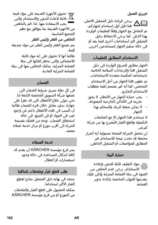 عزيزي العميل 
يرجى قراءة دليل التشغيل الأصلي 
هذا قبل أول استخدام لجهازكم، 
ثم التعامل مع الجهاز وفقاً للتعليمات الواردة 
بهذا الدليل. كما يرجى الاحتفاظ بدليل 
التشغيل لأي استخدامات أخرى فيما بعد أو 
في حالة تسليم الجهاز لمستخدمين آخرين. 
الاستخدام المطابق للتعليمات 
الجهاز مطابق للشروح الواردة في دليل 
التشغيل هذا ولإرشادات السلامة الخاصة 
باستخدامه كمكنسة متعددة الاستخدامات. 
تم تطوير هذا الجهاز من أجل الاستخدام 
الشخصي كما أنه غير مصمم لتلبية متطلبات 
الاستخدام التجاري. 
يجب حماية الجهاز من الأمطار. لا يجوز  
تخزينه في الأماكن الخارجية المفتوحة. 
لا يمكن شفط الرماد والسخام بهذا  
الجهاز. 
لا تستخدم هذا الجهاز إلا مع الملحقات 
التكميلية وقطع الغيار المُصرح بها من شركة 
كيرشر. 
لن تتحمل الشركة المنتجة مسئولية أية أضرار 
محتملة قد تحدث نتيجة للاستخدام غير 
المطابق للمواصفات أو التشغيل الخاطئ. 
حماية البيئة 
مواد التغليف قابلة للتدوير وإعادة 
الاستخدام. يرجى عدم التخلص من 
العبوة في سلة القمامة المنزلية ولكن عليك 
بتقديمها للجهات المختصة بإعادة تدوير 
القمامة. 
تحتوي الأجهزة القديمة على مواد قيمة 
قابلة لإعادة التدوير والاستخدام والتي 
يجب الاستفادة منها. لذا، قم بالتخلص 
من الأجهزة القديمة بما يتوافق مع نظم 
التجميع المناسبة. 
التخلص من الفلتر وكيس الفلتر 
يتم تصنيع الفلتر وكيس الفلتر من مواد صديقة 
للبيئة. 
طالما أنها لا تحتوي على أية مواد قابلة 
للامتصاص والتي يحظر إلقائها في سلة 
القمامة المنزلية، يمكنك التخلص منها في سلة 
القمامة المنزلية العادية. 
الضمان 
في كل دولة تسري شروط الضمان التي 
تضعها شركة التسويق المختصة التابعة لنا. 
نحن نتولى علاج الأعطال التي قد تطرأ على 
جهازك بدون مقابل خلال فترة الضمان طالما 
أن السبب في هذه الأعطال ناجم عن وجود 
عيب في المواد أو في الصنع. في حالة 
استحقاق الضمان، توجه من فضلك بقسيمة 
الشراء إلى أقرب موزع أو مركز خدمة عملاء 
معتمد. 
خدمة العملاء 
أن يقدم لك REKCRÄK يسر فرع مؤسسة 
كافة أشكال المساعدة في حالة وجود 
استفسارات أو أعطال. 
طلب قطع غيار وملحقات إضافية 
ستجد في نهاية دليل التشغيل نماذج لقطع 
الغيار الأكثر استخداما. 
يمكنك الحصول على قطع الغيار والملحقات 
.REKCRÄK من الموزع أو من فرع مؤسسة 
162 AR 
 