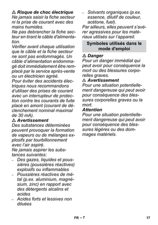 – 7 
 Risque de choc électrique 
Ne jamais saisir la fiche secteur 
ni la prise de courant avec des 
mains humides. 
Ne pas debrancher la fiche sec-teur 
en tirant le câble d'alimenta-tion. 
Vérifier avant chaque utilisation 
que le câble et la fiche secteur 
ne sont pas endommagés. Un 
câble d’alimentation endomma-gé 
doit immédiatement être rem-placé 
par le service après-vente 
ou un électricien agréé. 
Pour éviter des accidents élec-triques 
nous recommandons 
d’utiliser des prises de courant 
avec un interrupteur de protec-tion 
contre les courants de fuite 
placé en amont (courant de dé-clenchement 
nominal maximal 
de 30 mA). 
 Avertissement 
Des substances déterminées 
peuvent provoquer la formation 
de vapeurs ou de mélanges ex-plosifs 
par tourbillonnement 
avec l’air aspiré. 
Ne jamais aspirer les subs-tances 
suivantes: 
– Des gazes, liquides et pous-sières 
(poussières réactives) 
explosifs ou inflammables 
– Poussières réactives de mé-tal 
(p.ex. aluminium, magné-sium, 
zinc) en rapport avec 
des détergents alcalins et 
acides 
– Acides forts et lessives non 
diluées 
– Solvants organiques (p.ex. 
essence, dilutif de couleur, 
acétone, fuel). 
Par ailleurs, elles peuvent s’avé-rer 
agressives pour les maté-riaux 
utilisés sur l’appareil. 
Symboles utilisés dans le 
mode d'emploi 
 Danger 
Pour un danger immédiat qui 
peut avoir pour conséquence la 
mort ou des blessures corpo-relles 
graves. 
 Avertissement 
Pour une situation potentielle-ment 
dangereuse qui peut avoir 
pour conséquence des bles-sures 
corporelles graves ou la 
mort. 
Attention 
Pour une situation potentielle-ment 
dangereuse qui peut avoir 
pour conséquence des bles-sures 
légères ou des dom-mages 
matériels. 
FR 17 
 