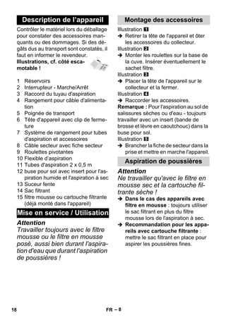 – 8 
Contrôler le matériel lors du déballage 
pour constater des accessoires man-quants 
ou des dommages. Si des dé-gâts 
dus au transport sont constatés, il 
faut en informer le revendeur. 
Illustrations, cf. côté esca-motable 
! 
1 Réservoirs 
2 Interrupteur - Marche/Arrêt 
3 Raccord du tuyau d'aspiration 
4 Rangement pour câble d'alimenta-tion 
5 Poignée de transport 
6 Tête d'appareil avec clip de ferme-ture 
7 Système de rangement pour tubes 
d'aspiration et accessoires 
8 Câble secteur avec fiche secteur 
9 Roulettes pivotantes 
10 Flexible d’aspiration 
11 Tubes d'aspiration 2 x 0,5 m 
12 buse pour sol avec insert pour l'as-piration 
humide et l'aspiration à sec 
13 Suceur fente 
14 Sac filtrant 
15 filtre mousse ou cartouche filtrante 
(déjà monté dans l'appareil) 
Attention 
Travailler toujours avec le filtre 
mousse ou le filtre en mousse 
posé, aussi bien durant l'aspira-tion 
d'eau que durant l'aspiration 
de poussières ! 
Illustration 
 Retirer la tête de l'appareil et ôter 
les accessoires du collecteur. 
Illustration 
 Monter les roulettes sur la base de 
la cuve. Insérer éventuellement le 
sachet filtre. 
Illustration 
 Placer la tête de l'appareil sur le 
collecteur et la fermer. 
Illustration 
 Raccorder les accessoires. 
Remarque : Pour l'aspiration au sol de 
salissures sèches ou d'eau - toujours 
travailler avec un insert (bande de 
brosse et lèvre en caoutchouc) dans la 
buse pour sol. 
Illustration 
 Brancher la fiche de secteur dans la 
prise et mettre en marche l'appareil. 
Attention 
Ne travailler qu'avec le filtre en 
mousse sec et la cartouche fil-trante 
sèche ! 
 Dans le cas des appareils avec 
filtre en mousse : toujours utiliser 
le sac filtrant en plus du filtre 
mousse lors de l'aspiration à sec. 
 Recommandation pour les appa-reils 
avec cartouche filtrante : 
mettre le sac filtrant en place pour 
aspirer les poussières fines. 
Description de l’appareil 
Mise en service / Utilisation 
Montage des accessoires 
Aspiration de poussières 
18 FR 
 