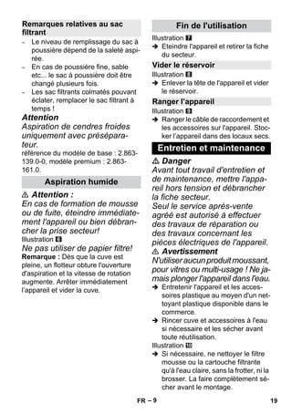 – 9 
– Le niveau de remplissage du sac à 
poussière dépend de la saleté aspi-rée. 
– En cas de poussière fine, sable 
etc... le sac à poussière doit être 
changé plusieurs fois. 
– Les sac filtrants colmatés pouvant 
éclater, remplacer le sac filtrant à 
temps ! 
Attention 
Aspiration de cendres froides 
uniquement avec présépara-teur. 
référence du modèle de base : 2.863- 
139.0-0, modèle premium : 2.863- 
161.0. 
 Attention : 
En cas de formation de mousse 
ou de fuite, éteindre immédiate-ment 
l'appareil ou bien débran-cher 
la prise secteur! 
Illustration 
Ne pas utiliser de papier filtre! 
Remarque : Dès que la cuve est 
pleine, un flotteur obture l'ouverture 
d'aspiration et la vitesse de rotation 
augmente. Arrêter immédiatement 
l’appareil et vider la cuve. 
Illustration 
 Eteindre l'appareil et retirer la fiche 
du secteur. 
Illustration 
 Enlever la tête de l'appareil et vider 
le réservoir. 
Illustration 
 Ranger le câble de raccordement et 
les accessoires sur l'appareil. Stoc-ker 
l’appareil dans des locaux secs. 
 Danger 
Avant tout travail d'entretien et 
de maintenance, mettre l'appa-reil 
hors tension et débrancher 
la fiche secteur. 
Seul le service après-vente 
agréé est autorisé à effectuer 
des travaux de réparation ou 
des travaux concernant les 
pièces électriques de l'appareil. 
 Avertissement 
N'utiliser aucun produit moussant, 
pour vitres ou multi-usage ! Ne ja-mais 
plonger l'appareil dans l'eau. 
 Entretenir l'appareil et les acces-soires 
plastique au moyen d'un net-toyant 
plastique disponible dans le 
commerce. 
 Rincer cuve et accessoires à l'eau 
si nécessaire et les sécher avant 
toute réutilisation. 
Illustration 
 Si nécessaire, ne nettoyer le filtre 
mousse ou la cartouche filtrante 
qu'à l'eau claire, sans la frotter, ni la 
brosser. La faire complètement sé-cher 
avant le montage. 
Remarques relatives au sac 
filtrant 
Aspiration humide 
Fin de l'utilisation 
Vider le réservoir 
Ranger l’appareil 
Entretien et maintenance 
FR 19 
 