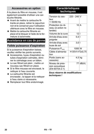 – 10 
À la place du filtre en mousse, il est 
également possible d'utiliser une car-touche 
filtrante. 
 Avant de mettre la cartouche fil-trante 
en place, retirer le capuchon 
noir et le conserver pour l'utilisation 
ultérieure avec le filtre en mousse. 
 Mettre la cartouche filtrante en 
place et la bloquer à l'aide de la fer-meture 
à baïonnette. 
Si la puissance d'aspiration baisse, 
veuillez vérifier les points suivants. 
 Accessoires, tuyau d'aspiration ou 
tubes d'aspiration colmatés, élimi-ner 
le colmatage avec un bâton. 
 Le sac filtrant est plein ; mettre un 
nouveau sac filtrant en place. 
 Si le filtre mousse est encrassé, le 
nettoyer à l'eau courante. 
 La cartouche filtrante est 
encrassée ; la tapper et la nettoyer 
à l'eau claire si nécessaire. 
 Remplacer tout filtre endommagé. 
Sous réserve de modifications 
techniques ! 
Accessoires en option 
Assistance en cas de panne 
Faible puissance d'aspiration 
Caractéristiques 
techniques 
Tension du sec-teur 
1~50/60 Hz 
220 - 240 V 
Protection du ré-seau 
(à action re-tardée) 
10 A 
Volume de la cuve 12 l 
Arrivée d'eau avec 
poignée 
5,5 l 
Arrivée d'eau avec 
buse de sol 
3,0 l 
Puissance Pnom 1000 W 
Câble d’alimenta-tion 
H 05VV-F2x0,75 
Poids (sans ac-cessoire) 
4,5 kg 
Niveau de pres-sion 
acoustique 
(EN 60704-2-1) 
77 dB(A) 
20 FR 
 