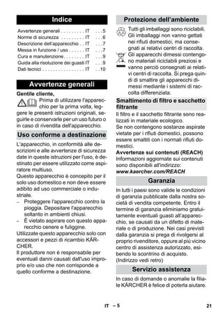 Italiano 
– 5 
Gentile cliente, 
Prima di utilizzare l'apparec-chio 
per la prima volta, leg-gere 
le presenti istruzioni originali, se-guirle 
e conservarle per un uso futuro o 
in caso di rivendita dell'apparecchio. 
L'apparecchio, in conformità alle de-scrizioni 
e alle avvertenze di sicurezza 
date in queste istruzioni per l'uso, è de-stinato 
per essere utilizzato come aspi-ratore 
multiuso. 
Questo apparecchio è concepito per il 
solo uso domestico e non deve essere 
adibito ad uso commerciale o indu-striale. 
– Proteggere l'apparecchio contro la 
pioggia. Depositare l'apparecchio 
soltanto in ambienti chiusi. 
– È vietato aspirare con questo appa-recchio 
cenere e fuliggine. 
Utilizzate questo apparecchio solo con 
accessori e pezzi di ricambio KÄR-CHER. 
Il produttore non è responsabile per 
eventuali danni causati dall'uso impro-prio 
e/o uso che non corrisponde a 
quello conforme a destinazione. 
Tutti gli imballaggi sono riciclabili. 
Gli imballaggi non vanno gettati 
nei rifiuti domestici, ma conse-gnati 
ai relativi centri di raccolta. 
Gli apparecchi dimessi contengo-no 
materiali riciclabili preziosi e 
vanno perciò consegnati ai relati-vi 
centri di raccolta. Si prega quin-di 
di smaltire gli apparecchi di-messi 
mediante i sistemi di rac-colta 
differenziata. 
Il filtro e il sacchetto filtrante sono rea-lizzati 
in materiale ecologico. 
Se non contengono sostanze aspirate 
vietate per i rifiuti domestici, possono 
essere smaltiti con i normali rifiuti do-mestici. 
Avvertenze sui contenuti (REACH) 
Informazioni aggiornate sui contenuti 
sono disponibili all'indirizzo: 
www.kaercher.com/REACH 
In tutti i paesi sono valide le condizioni 
di garanzia pubblicate dalla nostra so-cietà 
di vendita competente. Entro il 
termine di garanzia eliminiamo gratui-tamente 
eventuali guasti all’apparec-chio, 
se causati da un difetto di mate-riale 
o di produzione. Nei casi previsti 
dalla garanzia si prega di rivolgersi al 
proprio rivenditore, oppure al più vicino 
centro di assistenza autorizzato, esi-bendo 
lo scontrino di acquisto. 
(Indirizzo vedi retro) 
In caso di domande o anomalie la filia-le 
KÄRCHER è felice di poterla aiutare. 
Indice 
Avvertenze generali . . . . . . . . . IT . . .5 
Norme di sicurezza . . . . . . . . . IT . . .6 
Descrizione dell’apparecchio . . IT . . .7 
Messa in funzione / uso . . . . . . IT . . .7 
Cura e manutenzione. . . . . . . . IT . . .9 
Guida alla risoluzione dei guasti IT . . .9 
Dati tecnici . . . . . . . . . . . . . . . . IT . .10 
Avvertenze generali 
Uso conforme a destinazione 
Protezione dell’ambiente 
Smaltimento di filtro e sacchetto 
filtrante 
Garanzia 
Servizio assistenza 
IT 21 
 