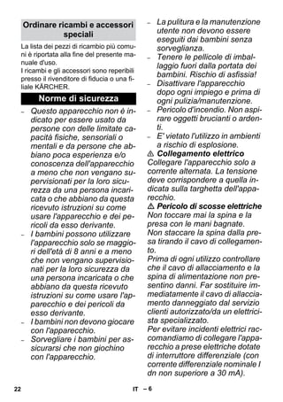 – 6 
La lista dei pezzi di ricambio più comu-ni 
è riportata alla fine del presente ma-nuale 
d'uso. 
I ricambi e gli accessori sono reperibili 
presso il rivenditore di fiducia o una fi-liale 
KÄRCHER. 
– Questo apparecchio non è in-dicato 
per essere usato da 
persone con delle limitate ca-pacità 
fisiche, sensoriali o 
mentali e da persone che ab-biano 
poca esperienza e/o 
conoscenza dell'apparecchio 
a meno che non vengano su-pervisionati 
per la loro sicu-rezza 
da una persona incari-cata 
o che abbiano da questa 
ricevuto istruzioni su come 
usare l'apparecchio e dei pe-ricoli 
da esso derivante. 
– I bambini possono utilizzare 
l'apparecchio solo se maggio-ri 
dell'età di 8 anni e a meno 
che non vengano supervisio-nati 
per la loro sicurezza da 
una persona incaricata o che 
abbiano da questa ricevuto 
istruzioni su come usare l'ap-parecchio 
e dei pericoli da 
esso derivante. 
– I bambini non devono giocare 
con l'apparecchio. 
– Sorvegliare i bambini per as-sicurarsi 
che non giochino 
con l'apparecchio. 
– La pulitura e la manutenzione 
utente non devono essere 
eseguiti dai bambini senza 
sorveglianza. 
– Tenere le pellicole di imbal-laggio 
fuori dalla portata dei 
bambini. Rischio di asfissia! 
– Disattivare l'apparecchio 
dopo ogni impiego e prima di 
ogni pulizia/manutenzione. 
– Pericolo d'incendio. Non aspi-rare 
oggetti brucianti o arden-ti. 
– E' vietato l'utilizzo in ambienti 
a rischio di esplosione. 
 Collegamento elettrico 
Collegare l'apparecchio solo a 
corrente alternata. La tensione 
deve corrispondere a quella in-dicata 
sulla targhetta dell'appa-recchio. 
 Pericolo di scosse elettriche 
Non toccare mai la spina e la 
presa con le mani bagnate. 
Non staccare la spina dalla pre-sa 
tirando il cavo di collegamen-to. 
Prima di ogni utilizzo controllare 
che il cavo di allacciamento e la 
spina di alimentazione non pre-sentino 
danni. Far sostituire im-mediatamente 
il cavo di allaccia-mento 
danneggiato dal servizio 
clienti autorizzato/da un elettrici-sta 
specializzato. 
Per evitare incidenti elettrici rac-comandiamo 
di collegare l'appa-recchio 
a prese elettriche dotate 
di interruttore differenziale (con 
corrente differenziale nominale I 
dn non superiore a 30 mA). 
Ordinare ricambi e accessori 
speciali 
Norme di sicurezza 
22 IT 
 
