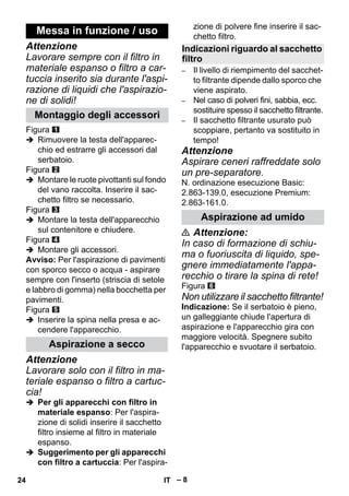 – 8 
Attenzione 
Lavorare sempre con il filtro in 
materiale espanso o filtro a car-tuccia 
inserito sia durante l'aspi-razione 
di liquidi che l'aspirazio-ne 
di solidi! 
Figura 
 Rimuovere la testa dell'apparec-chio 
ed estrarre gli accessori dal 
serbatoio. 
Figura 
 Montare le ruote pivottanti sul fondo 
del vano raccolta. Inserire il sac-chetto 
filtro se necessario. 
Figura 
 Montare la testa dell'apparecchio 
sul contenitore e chiudere. 
Figura 
 Montare gli accessori. 
Avviso: Per l'aspirazione di pavimenti 
con sporco secco o acqua - aspirare 
sempre con l'inserto (striscia di setole 
e labbro di gomma) nella bocchetta per 
pavimenti. 
Figura 
 Inserire la spina nella presa e ac-cendere 
l'apparecchio. 
Attenzione 
Lavorare solo con il filtro in ma-teriale 
espanso o filtro a cartuc-cia! 
 Per gli apparecchi con filtro in 
materiale espanso: Per l'aspira-zione 
di solidi inserire il sacchetto 
filtro insieme al filtro in materiale 
espanso. 
 Suggerimento per gli apparecchi 
con filtro a cartuccia: Per l'aspira-zione 
di polvere fine inserire il sac-chetto 
filtro. 
– Il livello di riempimento del sacchet-to 
filtrante dipende dallo sporco che 
viene aspirato. 
– Nel caso di polveri fini, sabbia, ecc. 
sostituire spesso il sacchetto filtrante. 
– Il sacchetto filtrante usurato può 
scoppiare, pertanto va sostituito in 
tempo! 
Attenzione 
Aspirare ceneri raffreddate solo 
un pre-separatore. 
N. ordinazione esecuzione Basic: 
2.863-139.0, esecuzione Premium: 
2.863-161.0. 
 Attenzione: 
In caso di formazione di schiu-ma 
o fuoriuscita di liquido, spe-gnere 
immediatamente l'appa-recchio 
o tirare la spina di rete! 
Figura 
Non utilizzare il sacchetto filtrante! 
Indicazione: Se il serbatoio è pieno, 
un galleggiante chiude l'apertura di 
aspirazione e l'apparecchio gira con 
maggiore velocità. Spegnere subito 
l'apparecchio e svuotare il serbatoio. 
Messa in funzione / uso 
Montaggio degli accessori 
Aspirazione a secco 
Indicazioni riguardo al sacchetto 
filtro 
Aspirazione ad umido 
24 IT 
 