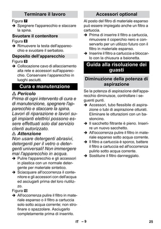 – 9 
Figura 
 Spegnere l'apparecchio e staccare 
la spina. 
Figura 
 Rimuovere la testa dell'apparec-chio 
e svuotare il serbatoio. 
Figura 
 Collocazione cavo di allacciamento 
alla rete e accessori sull'apparec-chio. 
Conservare l’apparecchio in 
luoghi asciutti. 
 Pericolo 
Prima di ogni intervento di cura e 
di manutenzione, spegnere l'ap-parecchio 
e staccare la spina. 
Lavori di riparazione e lavori su-gli 
impianti elettrici possono es-sere 
effettuati solo dal servizio 
clienti autorizzato. 
 Attenzione 
Non usare detergenti abrasivi, 
detergenti per il vetro o deter-genti 
universali! Non immergere 
mai l'apparecchio in acqua. 
 Pulire l'apparecchio e gli accessori 
in plastica con un normale deter-gente 
per materiale sintetico. 
 Sciacquare all'occorrenza il conte-nitore 
e gli accessori con dell'acqua 
ed asciugarli prima del loro riutiliz-zo. 
Figura 
 All'occorrenza pulire il filtro in mate-riale 
espanso o il filtro a cartuccia 
solo sotto acqua corrente; non stro-finare 
o spazzolare. Asciugarlo 
completamente prima di inserirlo. 
Al posto del filtro di materiale espanso 
può essere impiegato anche un filtro a 
cartuccia. 
 Prima di inserire il filtro a cartuccia, 
rimuovere il coperchio nero e con-servarlo 
per un utilizzo futuro con il 
filtro in materiale espanso. 
 Inserire il filtro a cartuccia e bloccar-lo 
con la chiusura a baionetta. 
Se la potenza di aspirazione dell'appa-recchio 
diminuisce, controllare i se-guenti 
punti. 
 Accessori, tubo flessibile di aspira-zione 
o tubi di aspirazione otturati. 
Eliminare le otturazioni con un ba-stoncino. 
 Il sacchetto filtrante è pieno. Inseri-re 
un nuovo sacchetto. 
 All'occorrenza pulire il filtro in mate-riale 
espanso sotto acqua corrente. 
 Il filtro a cartuccia è sporco, battere 
il filtro a cartuccia ed all'occorrenza 
pulirlo sotto acqua corrente. 
 Sostituire il filtro danneggiato. 
Terminare il lavoro 
Svuotare il contenitore 
Deposito dell’apparecchio 
Cura e manutenzione 
Accessori optional 
Guida alla risoluzione dei 
guasti 
Diminuzione della potenza di 
aspirazione 
IT 25 
 