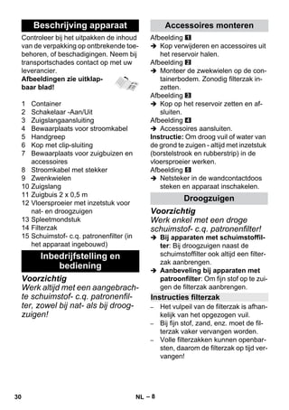 – 8 
Controleer bij het uitpakken de inhoud 
van de verpakking op ontbrekende toe-behoren, 
of beschadigingen. Neem bij 
transportschades contact op met uw 
leverancier. 
Afbeeldingen zie uitklap-baar 
blad! 
1 Container 
2 Schakelaar -Aan/Uit 
3 Zuigslangaansluiting 
4 Bewaarplaats voor stroomkabel 
5 Handgreep 
6 Kop met clip-sluiting 
7 Bewaarplaats voor zuigbuizen en 
accessoires 
8 Stroomkabel met stekker 
9 Zwenkwielen 
10 Zuigslang 
11 Zuigbuis 2 x 0,5 m 
12 Vloersproeier met inzetstuk voor 
nat- en droogzuigen 
13 Spleetmondstuk 
14 Filterzak 
15 Schuimstof- c.q. patronenfilter (in 
het apparaat ingebouwd) 
Voorzichtig 
Werk altijd met een aangebrach-te 
schuimstof- c.q. patronenfil-ter, 
zowel bij nat- als bij droog-zuigen! 
Afbeelding 
 Kop verwijderen en accessoires uit 
het reservoir halen. 
Afbeelding 
 Monteer de zwekwielen op de con-tainerbodem. 
Zonodig filterzak in-zetten. 
Afbeelding 
 Kop op het reservoir zetten en af-sluiten. 
Afbeelding 
 Accessoires aansluiten. 
Instructie: Om droog vuil of water van 
de grond te zuigen - altijd met inzetstuk 
(borstelstrook en rubberstrip) in de 
vloersproeier werken. 
Afbeelding 
 Netsteker in de wandcontactdoos 
steken en apparaat inschakelen. 
Voorzichtig 
Werk enkel met een droge 
schuimstof- c.q. patronenfilter! 
 Bij apparaten met schuimstoffil-ter: 
Bij droogzuigen naast de 
schuimstoffilter ook altijd een filter-zak 
aanbrengen. 
 Aanbeveling bij apparaten met 
patroonfilter: Om fijn stof op te zui-gen 
de filterzak aanbrengen. 
– Het vulpeil van de filterzak is afhan-kelijk 
van het opgezogen vuil. 
– Bij fijn stof, zand, enz. moet de fil-terzak 
vaker vervangen worden. 
– Volle filterzakken kunnen openbar-sten, 
daarom de filterzak op tijd ver-vangen! 
Beschrijving apparaat 
Inbedrijfstelling en 
bediening 
Accessoires monteren 
Droogzuigen 
Instructies filterzak 
30 NL 
 