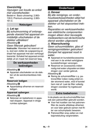 – 9 
Voorzichtig 
Opzuigen van koude as enkel 
met voorafscheider. 
Bestel-nr. Basic-uitvoering: 2.863- 
139.0, Premium-uitvoering: 2.863- 
161.0. 
 Let op: 
Bij schuimvorming of ontsnap-pende 
vloeistof het apparaat on-middellijk 
uitschakelen of de 
stekker uittrekken! 
Afbeelding 
Geen filterzak gebruiken! 
Instructie: Wanneer het reservoir vol 
is, sluit een vlotter de zuigopening en 
draait het apparaat met een verhoogd 
toerental. Schakel het apparaat onmid-dellijk 
uit en maak het reservoir leeg. 
Afbeelding 
 Apparaat uitschakelen en de stek-ker 
uit de wandcontactdoos trek-ken. 
Afbeelding 
 Apparaatkop afnemen en reservoir 
ledigen. 
Afbeelding 
 Netsnoer en toebehoren in appa-raat 
stoppen. Apparaat in droge 
ruimtes opbergen. 
 Gevaar 
Bij alle reinigings- en onder-houdswerkzaamheden 
altijd het 
apparaat uitschakelen en de 
stekker uit het stopcontact trek-ken. 
Reparaties en werkzaamheden 
aan elektrische componenten 
mogen alleen door bevoegde 
medewerkers van de technische 
dienst worden uitgevoerd. 
 Waarschuwing 
Geen schuurmiddelen, glas of 
reinigingsmiddelen gebruiken! 
Dompel het apparaat nooit in 
water. 
 Apparaat en kunststofaccessoires 
met een in de winkel verkrijgbare 
kunststofreiniger verzorgen. 
 Reservoir en accessoires indien 
nodig met water uitspoelen en laten 
drogen voor verder gebruik. 
Afbeelding 
 Reinig de schuimstoffilter c.q. pa-tronenfilter 
indien nodig enkel on-der 
stromend water, wrijf of borstel 
hem niet af. Laat de filter volledig 
drogen vooraleer hij ingebouwd 
wordt. 
In de plaats van de schuimstoffilter kan 
ook een patroonfilter gebruikt worden. 
 Voor het inzetten van het patronen-filter 
de zwarte afdekkap afnemen 
en voor later gebruik samen met fil-ter 
van schuimplastic bewaren. 
 Patronenfilter erop zetten en met 
bajonetsluiting vergrendelen. 
Natzuigen 
De werkzaamheden 
beëindigen 
Reservoir ledigen 
Apparaat opbergen 
Onderhoud 
Extra toebehoren 
NL 31 
 
