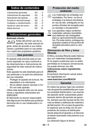 Español 
– 5 
Estimado cliente: 
Antes del primer uso de su 
aparato, lea este manual ori-ginal, 
actúe de acuerdo a sus indica-ciones 
y guárdelo para un uso poste-rior 
o para otro propietario posterior. 
El aparato está previsto para el uso 
como aspirador en seco conforme a 
las descripciones e instrucciones de 
seguridad de este manual de instruc-ciones. 
Este aparato ha sido diseñado para el 
uso particular y no para los esfuerzos 
del uso industrial. 
– Proteger el aparato de la lluvia. No 
depositarlo a la intemperie. 
– No se deben aspirar cenizas ni ho-llín 
con este aparato. 
Utilice este aparato sólo con los acce-sorios 
y repuestos autorizados por 
KÄRCHER. 
El fabricante no asume responsabili-dad 
alguna por los daños que pudieran 
derivarse de un uso inadecuado o in-correcto. 
Los materiales de embalaje son 
reciclables. Por favor, no tire el 
embalaje a la basura doméstica; 
en vez de ello, entréguelo en los 
puntos oficiales de recogida para 
su reciclaje o recuperación. 
Los aparatos viejos contienen 
materiales valiosos reciclables 
que deberían ser entregados 
para su aprovechamiento poste-rior. 
Por este motivo, entregue los 
aparatos usados en los puntos de 
recogida previstos para su reci-claje. 
El filtro y la bolsa filtrante están fabrica-dos 
con materiales biodegradables. 
Si no aspira sustancias que no estén 
permitidas en la basura convencional, 
los puede eliminar con ella. 
Indicaciones sobre ingredientes 
(REACH) 
Encontrará información actual sobre 
los ingredientes en: 
www.kaercher.com/REACH 
En todos los países rigen las condicio-nes 
de garantía establecidas por nues-tra 
sociedad distribuidora. Las averías 
del aparato serán subsanadas gratui-tamente 
dentro del período de garan-tía, 
siempre que las causas de las mis-mas 
se deban a defectos de material o 
de fabricación. En un caso de garantía, 
le rogamos que se dirija con el com-probante 
de compra al distribuidor 
donde adquirió el aparato o al Servicio 
al cliente autorizado más próximo a su 
domicilio. 
(La dirección figura al dorso) 
Índice de contenidos 
Indicaciones generales . . . . . . ES . . .5 
Indicaciones de seguridad . . . . ES . . .6 
Descripción del aparato . . . . . . ES . . .7 
Puesta en servicio/manejo . . . . ES . . .8 
Cuidados y mantenimiento. . . . ES . . .9 
Ayuda en caso de avería . . . . . ES . . .9 
Datos técnicos . . . . . . . . . . . . . ES . .10 
Indicaciones generales 
Uso previsto 
Protección del medio 
ambiente 
Eliminación de filtro y bolsa 
filtrante 
Garantía 
ES 33 
 