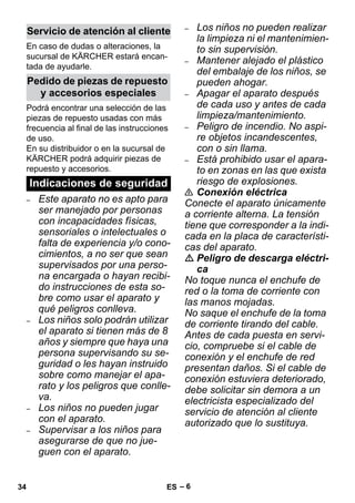– 6 
En caso de dudas o alteraciones, la 
sucursal de KÄRCHER estará encan-tada 
de ayudarle. 
Podrá encontrar una selección de las 
piezas de repuesto usadas con más 
frecuencia al final de las instrucciones 
de uso. 
En su distribuidor o en la sucursal de 
KÄRCHER podrá adquirir piezas de 
repuesto y accesorios. 
– Este aparato no es apto para 
ser manejado por personas 
con incapacidades físicas, 
sensoriales o intelectuales o 
falta de experiencia y/o cono-cimientos, 
a no ser que sean 
supervisados por una perso-na 
encargada o hayan recibi-do 
instrucciones de esta so-bre 
como usar el aparato y 
qué peligros conlleva. 
– Los niños solo podrán utilizar 
el aparato si tienen más de 8 
años y siempre que haya una 
persona supervisando su se-guridad 
o les hayan instruido 
sobre como manejar el apa-rato 
y los peligros que conlle-va. 
– Los niños no pueden jugar 
con el aparato. 
– Supervisar a los niños para 
asegurarse de que no jue-guen 
con el aparato. 
– Los niños no pueden realizar 
la limpieza ni el mantenimien-to 
sin supervisión. 
– Mantener alejado el plástico 
del embalaje de los niños, se 
pueden ahogar. 
– Apagar el aparato después 
de cada uso y antes de cada 
limpieza/mantenimiento. 
– Peligro de incendio. No aspi-re 
objetos incandescentes, 
con o sin llama. 
– Está prohibido usar el apara-to 
en zonas en las que exista 
riesgo de explosiones. 
 Conexión eléctrica 
Conecte el aparato únicamente 
a corriente alterna. La tensión 
tiene que corresponder a la indi-cada 
en la placa de característi-cas 
del aparato. 
 Peligro de descarga eléctri-ca 
No toque nunca el enchufe de 
red o la toma de corriente con 
las manos mojadas. 
No saque el enchufe de la toma 
de corriente tirando del cable. 
Antes de cada puesta en servi-cio, 
compruebe si el cable de 
conexión y el enchufe de red 
presentan daños. Si el cable de 
conexión estuviera deteriorado, 
debe solicitar sin demora a un 
electricista especializado del 
servicio de atención al cliente 
autorizado que lo sustituya. 
Servicio de atención al cliente 
Pedido de piezas de repuesto 
y accesorios especiales 
Indicaciones de seguridad 
34 ES 
 