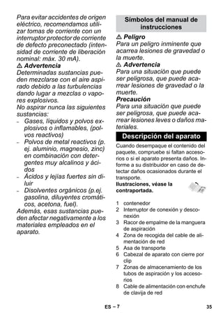 – 7 
Para evitar accidentes de origen 
eléctrico, recomendamos utili-zar 
tomas de corriente con un 
interruptor protector de corriente 
de defecto preconectado (inten-sidad 
de corriente de liberación 
nominal: máx. 30 mA). 
 Advertencia 
Determinadas sustancias pue-den 
mezclarse con el aire aspi-rado 
debido a las turbulencias 
dando lugar a mezclas o vapo-res 
explosivos. 
No aspirar nunca las siguientes 
sustancias: 
– Gases, líquidos y polvos ex-plosivos 
o inflamables, (pol-vos 
reactivos) 
– Polvos de metal reactivos (p. 
ej. aluminio, magnesio, zinc) 
en combinación con deter-gentes 
muy alcalinos y áci-dos 
– Ácidos y lejías fuertes sin di-luir 
– Disolventes orgánicos (p.ej. 
gasolina, diluyentes cromáti-cos, 
acetona, fuel). 
Además, esas sustancias pue-den 
afectar negativamente a los 
materiales empleados en el 
aparato. 
Símbolos del manual de 
instrucciones 
 Peligro 
Para un peligro inminente que 
acarrea lesiones de gravedad o 
la muerte. 
 Advertencia 
Para una situación que puede 
ser peligrosa, que puede aca-rrear 
lesiones de gravedad o la 
muerte. 
Precaución 
Para una situación que puede 
ser peligrosa, que puede aca-rrear 
lesiones leves o daños ma-teriales. 
Descripción del aparato 
Cuando desempaque el contenido del 
paquete, compruebe si faltan acceso-rios 
o si el aparato presenta daños. In-forme 
a su distribuidor en caso de de-tectar 
daños ocasionados durante el 
transporte. 
Ilustraciones, véase la 
contraportada. 
1 contenedor 
2 Interruptor de conexión y desco-nexión 
3 Racor de empalme de la manguera 
de aspiración 
4 Zona de recogida del cable de ali-mentación 
de red 
5 Asa de transporte 
6 Cabezal de aparato con cierre por 
clip 
7 Zonas de almacenamiento de los 
tubos de aspiración y los acceso-rios 
8 Cable de alimentación con enchufe 
de clavija de red 
ES 35 
 