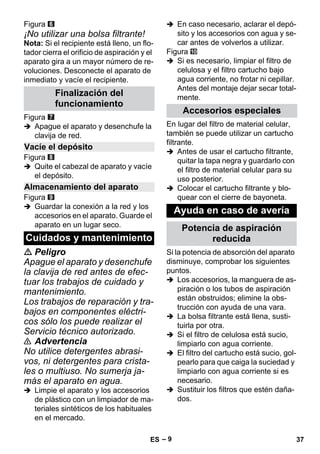 – 9 
Figura 
¡No utilizar una bolsa filtrante! 
Nota: Si el recipiente está lleno, un flo-tador 
cierra el orificio de aspiración y el 
aparato gira a un mayor número de re-voluciones. 
Desconecte el aparato de 
inmediato y vacíe el recipiente. 
Figura 
 Apague el aparato y desenchufe la 
clavija de red. 
Figura 
 Quite el cabezal de aparato y vacíe 
el depósito. 
Figura 
 Guardar la conexión a la red y los 
accesorios en el aparato. Guarde el 
aparato en un lugar seco. 
 Peligro 
Apague el aparato y desenchufe 
la clavija de red antes de efec-tuar 
los trabajos de cuidado y 
mantenimiento. 
Los trabajos de reparación y tra-bajos 
en componentes eléctri-cos 
sólo los puede realizar el 
Servicio técnico autorizado. 
 Advertencia 
No utilice detergentes abrasi-vos, 
ni detergentes para crista-les 
o multiuso. No sumerja ja-más 
el aparato en agua. 
 Limpie el aparato y los accesorios 
de plástico con un limpiador de ma-teriales 
sintéticos de los habituales 
en el mercado. 
 En caso necesario, aclarar el depó-sito 
y los accesorios con agua y se-car 
antes de volverlos a utilizar. 
Figura 
 Si es necesario, limpiar el filtro de 
celulosa y el filtro cartucho bajo 
agua corriente, no frotar ni cepillar. 
Antes del montaje dejar secar total-mente. 
En lugar del filtro de material celular, 
también se puede utilizar un cartucho 
filtrante. 
 Antes de usar el cartucho filtrante, 
quitar la tapa negra y guardarlo con 
el filtro de material celular para su 
uso posterior. 
 Colocar el cartucho filtrante y blo-quear 
con el cierre de bayoneta. 
Si la potencia de absorción del aparato 
disminuye, comprobar los siguientes 
puntos. 
 Los accesorios, la manguera de as-piración 
o los tubos de aspiración 
están obstruidos; elimine la obs-trucción 
con ayuda de una vara. 
 La bolsa filtrante está llena, susti-tuirla 
por otra. 
 Si el filtro de celulosa está sucio, 
limpiarlo con agua corriente. 
 El filtro del cartucho está sucio, gol-pearlo 
para que caiga la suciedad y 
limpiarlo con agua corriente si es 
necesario. 
 Sustituir los filtros que estén daña-dos. 
Finalización del 
funcionamiento 
Vacíe el depósito 
Almacenamiento del aparato 
Cuidados y mantenimiento 
Accesorios especiales 
Ayuda en caso de avería 
Potencia de aspiración 
reducida 
ES 37 
 