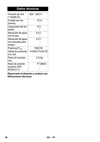 – 10 
Datos técnicos 
Tensión de red 
1~50/60 Hz 
220 - 240 V 
Fusible de red 
(inerte) 
Reservado el derecho a realizar mo-dificaciones 
técnicas. 
10 A 
Capacidad del de-pósito 
12 l 
Absorción de agua 
5,5 l 
con el asa 
Absorción de agua 
con boquilla para 
suelos 
3,0 l 
Potencia Pnom 1000 W 
Cable de conexión 
a la red 
H 05VV-F2x0,75 
Peso sin acceso-rios 
4,5 kg 
Nivel de presión 
acústica (EN 
60704-2-1) 
77 dB(A) 
38 ES 
 