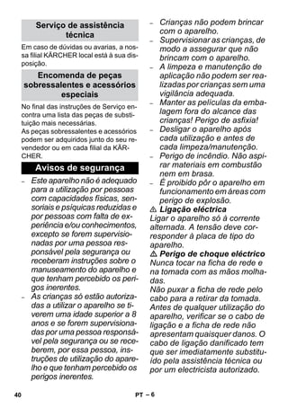 – 6 
Em caso de dúvidas ou avarias, a nos-sa 
filial KÄRCHER local está à sua dis-posição. 
No final das instruções de Serviço en-contra 
uma lista das peças de substi-tuição 
mais necessárias. 
As peças sobressalentes e acessórios 
podem ser adquiridos junto do seu re-vendedor 
ou em cada filial da KÄR-CHER. 
– Este aparelho não é adequado 
para a utilização por pessoas 
com capacidades físicas, sen-soriais 
e psíquicas reduzidas e 
por pessoas com falta de ex-periência 
e/ou conhecimentos, 
excepto se forem supervisio-nadas 
por uma pessoa res-ponsável 
pela segurança ou 
receberam instruções sobre o 
manuseamento do aparelho e 
que tenham percebido os peri-gos 
inerentes. 
– As crianças só estão autoriza-das 
a utilizar o aparelho se ti-verem 
uma idade superior a 8 
anos e se forem supervisiona-das 
por uma pessoa responsá-vel 
pela segurança ou se rece-berem, 
por essa pessoa, ins-truções 
de utilização do apare-lho 
e que tenham percebido os 
perigos inerentes. 
– Crianças não podem brincar 
com o aparelho. 
– Supervisionar as crianças, de 
modo a assegurar que não 
brincam com o aparelho. 
– A limpeza e manutenção de 
aplicação não podem ser rea-lizadas 
por crianças sem uma 
vigilância adequada. 
– Manter as películas da emba-lagem 
fora do alcance das 
crianças! Perigo de asfixia! 
– Desligar o aparelho após 
cada utilização e antes de 
cada limpeza/manutenção. 
– Perigo de incêndio. Não aspi-rar 
materiais em combustão 
nem em brasa. 
– É proibido pôr o aparelho em 
funcionamento em áreas com 
perigo de explosão. 
 Ligação eléctrica 
Ligar o aparelho só à corrente 
alternada. A tensão deve cor-responder 
à placa de tipo do 
aparelho. 
 Perigo de choque eléctrico 
Nunca tocar na ficha de rede e 
na tomada com as mãos molha-das. 
Não puxar a ficha de rede pelo 
cabo para a retirar da tomada. 
Antes de qualquer utilização do 
aparelho, verificar se o cabo de 
ligação e a ficha de rede não 
apresentam quaisquer danos. O 
cabo de ligação danificado tem 
que ser imediatamente substitu-ído 
pela assistência técnica ou 
por um electricista autorizado. 
Serviço de assistência 
técnica 
Encomenda de peças 
sobressalentes e acessórios 
especiais 
Avisos de segurança 
40 PT 
 