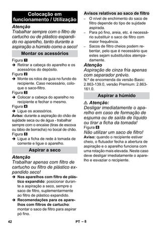 – 8 
Atenção 
Trabalhar sempre com o filtro de 
cartucho ou de plástico expandi-do 
no aparelho, tanto durante a 
aspiração a húmido como a seco! 
Figura 
 Retirar a cabeça do aparelho e os 
acessórios do depósito. 
Figura 
 Monte os rolos de guia no fundo do 
recipiente. Caso necessário, colo-que 
o saco-filtro. 
Figura 
 Colocar a cabeça do aparelho no 
recipiente e fechar o mesmo. 
Figura 
 Ligue os acessórios. 
Aviso: durante a aspiração do chão de 
sujidade seca ou de água - trabalhar 
sempre com o encaixe (tiras de escova 
ou lábio de borracha) no bocal de chão. 
Figura 
 Ligue a ficha de rede à tomada de 
corrente e ligue o aparelho. 
Atenção 
Trabalhar apenas com filtro de 
cartucho ou filtro de plástico ex-pandido 
seco! 
 Nos aparelhos com filtro de plás-tico 
expandido: posicionar duran-te 
a aspiração a seco, sempre o 
saco de filtro, suplementarmente 
ao filtro de plástico expandido. 
 Recomendações para os apare-lhos 
com filtros de cartucho: 
montar o saco de filtro para aspirar 
pó fino. 
– O nível de enchimento do saco de 
filtro depende do tipo de sujidade 
aspirada. 
– Para pó fino, areia, etc. é necessá-rio 
substituir o saco de filtro com 
maior frequência. 
– Sacos de filtro cheios podem re-bentar, 
pelo que é necessário que 
estes sejam substituídos atempa-damente. 
Atenção 
Aspiração de cinza fria apenas 
com separador prévio. 
N.º de encomenda da versão Basic: 
2.863-139.0, versão Premium: 2.863- 
161.0. 
 Atenção: 
Desligar imediatamente o apa-relho 
em caso de formação de 
espuma ou de saída de líquido 
ou tirar a ficha da tomada! 
Figura 
Não utilizar um saco de filtro! 
Aviso: quando o recipiente estiver 
cheio, o flutuador fecha a abertura de 
aspiração e o aparelho funciona com 
uma rotação mais elevada. Neste caso 
deve desligar imediatamente o apare-lho 
e esvaziar o recipiente. 
Colocação em 
funcionamento / Utilização 
Montar os acessórios 
Aspirar a seco 
Avisos relativos ao saco de filtro 
Aspirar a húmido 
42 PT 
 