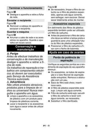– 9 
Figura 
 Desligue o aparelho e retire a ficha 
de rede. 
Figura 
 Remover a cabeça do aparelho e 
esvaziar o recipiente. 
Figura 
 Arrumar o cabo de rede e os aces-sórios 
no aparelho. Guarde o apa-relho 
em locais secos. 
 Perigo 
Antes de efectuar trabalhos de 
conservação e de manutenção 
desligar o aparelho e retirar a fi-cha 
de rede. 
Os trabalhos de reparação e tra-balhos 
em componentes eléctri-cos 
só devem ser executados 
pelo Serviço de Assistência 
Técnica autorizado. 
 Advertência 
Não utilize produtos abrasivos, 
produtos para a limpeza de vi-dros 
ou universais! Nunca mer-gulhe 
o aparelho em água. 
 Limpe o aparelho e os acessórios 
de plástico com um produto para 
limpeza de plásticos corrente. 
 Lavar o recipiente e os acessórios 
com água e secar antes de utilizar 
novamente. 
Figura 
 Se necessário, limpar o filtro de car-tucho 
ou o filtro de plástico expan-dido, 
apenas sob água corrente, 
sem esfregar, nem escovar. Deixar 
secar totalmente antes de montar. 
Em detrimento dos filtros de plástico 
expandido também pode ser utilizado 
um filtro de cartucho. 
 Antes de posicionar o filtro de cartu-cho 
deve-se retirar a tampa preta e 
guardá-la para uma utilização futu-ra 
do filtro de plástico expandido. 
 Posicionar o filtro de cartucho e fi-xar 
com o fecho de baioneta. 
Verifique os seguintes pontos se o ren-dimento 
de aspiração do seu aparelho 
diminuir. 
 Os acessórios, os tubos de aspira-ção 
e o tubo flexível de aspiração 
estão entupidos. Remova a obstru-ção 
com um pau. 
 Saco do filtro está cheio; inserir 
novo saco. 
 O filtro de plástico expandido está 
sujo. Limpar sob água corrente. 
 Filtro de cartucho está sujo; sacudir 
o filtro de cartucho e lavar com 
água corrente, se necessário. 
 Substituir o filtro danificado. 
Terminar o funcionamento 
Esvaziar o recipiente 
Guardar a máquina 
Conservação e 
manutenção 
Acessórios especiais 
Ajuda em caso de avarias 
Perda da potência de 
aspiração 
PT 43 
 