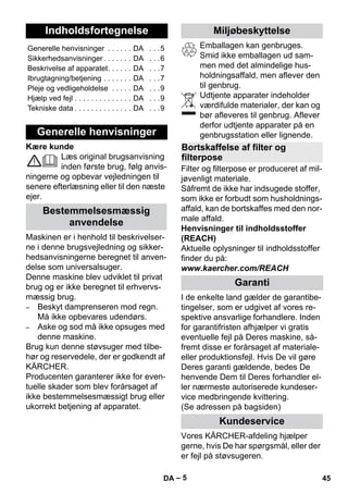 Dansk 
– 5 
Kære kunde 
Læs original brugsanvisning 
inden første brug, følg anvis-ningerne 
og opbevar vejledningen til 
senere efterlæsning eller til den næste 
ejer. 
Maskinen er i henhold til beskrivelser-ne 
i denne brugsvejledning og sikker-hedsanvisningerne 
beregnet til anven-delse 
som universalsuger. 
Denne maskine blev udviklet til privat 
brug og er ikke beregnet til erhvervs-mæssig 
brug. 
– Beskyt damprenseren mod regn. 
Må ikke opbevares udendørs. 
– Aske og sod må ikke opsuges med 
denne maskine. 
Brug kun denne støvsuger med tilbe-hør 
og reservedele, der er godkendt af 
KÄRCHER. 
Producenten garanterer ikke for even-tuelle 
skader som blev forårsaget af 
ikke bestemmelsesmæssigt brug eller 
ukorrekt betjening af apparatet. 
Emballagen kan genbruges. 
Smid ikke emballagen ud sam-men 
med det almindelige hus-holdningsaffald, 
men aflever den 
til genbrug. 
Udtjente apparater indeholder 
værdifulde materialer, der kan og 
bør afleveres til genbrug. Aflever 
derfor udtjente apparater på en 
genbrugsstation eller lignende. 
Filter og filterpose er produceret af mil-jøvenligt 
materiale. 
Såfremt de ikke har indsugede stoffer, 
som ikke er forbudt som husholdnings-affald, 
kan de bortskaffes med den nor-male 
affald. 
Henvisninger til indholdsstoffer 
(REACH) 
Aktuelle oplysninger til indholdsstoffer 
finder du på: 
www.kaercher.com/REACH 
I de enkelte land gælder de garantibe-tingelser, 
som er udgivet af vores re-spektive 
ansvarlige forhandlere. Inden 
for garantifristen afhjælper vi gratis 
eventuelle fejl på Deres maskine, så-fremt 
disse er forårsaget af materiale-eller 
produktionsfejl. Hvis De vil gøre 
Deres garanti gældende, bedes De 
henvende Dem til Deres forhandler el-ler 
nærmeste autoriserede kundeser-vice 
medbringende kvittering. 
(Se adressen på bagsiden) 
Vores KÄRCHER-afdeling hjælper 
gerne, hvis De har spørgsmål, eller der 
er fejl på støvsugeren. 
Indholdsfortegnelse 
Generelle henvisninger . . . . . . DA . . .5 
Sikkerhedsanvisninger . . . . . . . DA . . .6 
Beskrivelse af apparatet. . . . . . DA . . .7 
Ibrugtagning/betjening . . . . . . . DA . . .7 
Pleje og vedligeholdelse . . . . . DA . . .9 
Hjælp ved fejl . . . . . . . . . . . . . . DA . . .9 
Tekniske data . . . . . . . . . . . . . . DA . . .9 
Generelle henvisninger 
Bestemmelsesmæssig 
anvendelse 
Miljøbeskyttelse 
Bortskaffelse af filter og 
filterpose 
Garanti 
Kundeservice 
DA 45 
 