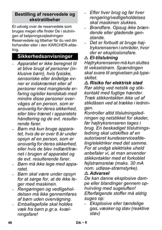 – 6 
Et udvalg over de reservedele som 
bruges meget ofte finder De i slutnin-gen 
af betjeningsvejledningen 
Reservedele og tilbehør får du ved din 
forhandler eller i den KÄRCHER-afde-ling. 
– Apparatet er ikke beregnet til 
at blive brugt af personer (in-klusive 
børn), hvis fysiske, 
sensoriske eller åndelige ev-ner 
er indskrænket eller af 
personer med manglende er-faring 
og/eller kendskab med 
mindre disse personer over-våges 
af en person, som er 
ansvarlig for deres sikkerhed, 
eller blev trænet i apparatets 
håndtering og de evt. resulte-rende 
farer. 
– Børn må kun bruge appara-tet, 
hvis de er over 8 år under 
opsyn af en person, som er 
ansvarlig for deres sikkerhed, 
eller hvis de blev indlært/træ-net 
i brugen af apparatet og 
de evt. resulterende farer. 
– Børn må ikke lege med appa-ratet. 
– Børn skal være under opsyn 
for at sørge for, at de ikke le-ger 
med maskinen. 
– Rengøringen og vedligehol-delsen 
må ikke gennemføres 
af børn uden overvågning. 
– Emballagefolie skal holdes 
væk fra børn p.gr.a. kvæl-ningsfare! 
– Efter hver brug og før hver 
rengøring/vedligeholdelses 
skal maskinen slukkes. 
– Brandfare. Opsug ikke bræn-dende 
eller glødende gen-stande. 
– Det er forbudt at bruge høj-tryksrenseren 
i områder, hvor 
der er eksplosionsfare. 
 El-tilslutning 
Højtryksrenseren må kun sluttes 
til vekselstrøm. Spændingen 
skal svare til angivelsen på type-skiltet. 
 Risiko for elektrisk stød 
Rør aldrig ved netstik og stik-kontakt 
med fugtige hænder. 
Træk stikkontakten ikke ud af 
stikdåsen ved at trække i lednin-gen. 
Kontroller altid tilslutningsled-ningen 
og netstikket for skader, 
før højtryksrenseren tages i 
brug. En beskadiget tilslutnings-ledning 
skal udskiftes af en 
autoriseret kundeserviceafde-ling/ 
elektriker med det samme. 
For at undgå elektriske uheld 
anbefaler vi, at man anvender 
stikkontakter med et forkoblet 
fejlstrømsrelæ (maks. 30 mA 
nom. udløse-strømstyrke). 
 Advarsel 
De kan danne eksplosive dam-pe 
eller blandinger gennem op-hvirvling 
med sugeluften! 
Efterfølgende stoffer må aldrig 
suges op: 
– Eksplosive eller tændelige 
gas, væsker og støv (reaktive 
støv) 
Bestilling af reservedele og 
ekstratilbehør 
Sikkerhedsanvisninger 
46 DA 
 