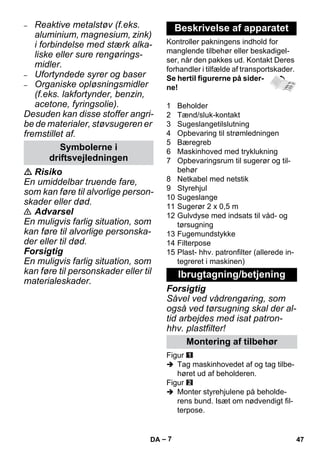 – 7 
– Reaktive metalstøv (f.eks. 
aluminium, magnesium, zink) 
i forbindelse med stærk alka-liske 
eller sure rengørings-midler. 
– Ufortyndede syrer og baser 
– Organiske opløsningsmidler 
(f.eks. lakfortynder, benzin, 
acetone, fyringsolie). 
Desuden kan disse stoffer angri-be 
de materialer, støvsugeren er 
fremstillet af. 
 Risiko 
En umiddelbar truende fare, 
som kan føre til alvorlige person-skader 
eller død. 
 Advarsel 
En muligvis farlig situation, som 
kan føre til alvorlige personska-der 
eller til død. 
Forsigtig 
En muligvis farlig situation, som 
kan føre til personskader eller til 
materialeskader. 
Kontroller pakningens indhold for 
manglende tilbehør eller beskadigel-ser, 
når den pakkes ud. Kontakt Deres 
forhandler i tilfælde af transportskader. 
Se hertil figurerne på sider-ne! 
1 Beholder 
2 Tænd/sluk-kontakt 
3 Sugeslangetilslutning 
4 Opbevaring til strømledningen 
5 Bæregreb 
6 Maskinhoved med tryklukning 
7 Opbevaringsrum til sugerør og til-behør 
8 Netkabel med netstik 
9 Styrehjul 
10 Sugeslange 
11 Sugerør 2 x 0,5 m 
12 Gulvdyse med indsats til våd- og 
tørsugning 
13 Fugemundstykke 
14 Filterpose 
15 Plast- hhv. patronfilter (allerede in-tegreret 
i maskinen) 
Forsigtig 
Såvel ved vådrengøring, som 
også ved tørsugning skal der al-tid 
arbejdes med isat patron-hhv. 
plastfilter! 
Figur 
 Tag maskinhovedet af og tag tilbe-høret 
ud af beholderen. 
Figur 
 Monter styrehjulene på beholde-rens 
bund. Isæt om nødvendigt fil-terpose. 
Symbolerne i 
driftsvejledningen 
Beskrivelse af apparatet 
Ibrugtagning/betjening 
Montering af tilbehør 
DA 47 
 