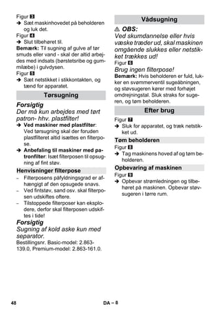 – 8 
Figur 
 Sæt maskinhovedet på beholderen 
og luk det. 
Figur 
 Slut tilbehøret til. 
Bemærk: Til sugning af gulve af tør 
smuds eller vand - skal der altid arbej-des 
med indsats (børstetsribe og gum-milæbe) 
i gulvdysen. 
Figur 
 Sæt netstikket i stikkontakten, og 
tænd for apparatet. 
Forsigtig 
Der må kun arbejdes med tørt 
patron- hhv. plastfilter! 
 Ved maskiner med plastfilter: 
Ved tørsugning skal der foruden 
plastfilteret altid isættes en filterpo-se. 
 Anbefaling til maskiner med pa-tronfilter: 
Isæt filterposen til opsug-ning 
af fint støv. 
– Filterposens påfyldningsgrad er af-hængigt 
af den opsugede snavs. 
– Ved fintstøv, sand osv. skal filterpo-sen 
udskiftes oftere. 
– Tilstoppede filterposer kan eksplo-dere, 
derfor skal filterposen udskif-tes 
i tide! 
Forsigtig 
Sugning af kold aske kun med 
separator. 
Bestillingsnr. Basic-model: 2.863- 
139.0, Premium-model: 2.863-161.0. 
 OBS: 
Ved skumdannelse eller hvis 
væske træder ud, skal maskinen 
omgående slukkes eller netstik-ket 
trækkes ud! 
Figur 
Brug ingen filterpose! 
Bemærk: Hvis beholderen er fuld, luk-ker 
en svømmerventil sugeåbningen, 
og støvsugeren kører med forhøjet 
omdrejningstal. Sluk straks for suge-ren, 
og tøm beholderen. 
Figur 
 Sluk for apparatet, og træk netstik-ket 
ud. 
Figur 
 Tag maskinens hoved af og tøm be-holderen. 
Figur 
 Opbevar strømledningen og tilbe-høret 
på maskinen. Opbevar støv-sugeren 
i tørre rum. 
Tørsugning 
Henvisninger filterpose 
Vådsugning 
Efter brug 
Tøm beholderen 
Opbevaring af maskinen 
48 DA 
 
