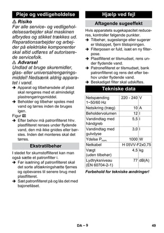 – 9 
 Risiko 
Før alle service- og vedligehol-delsesarbejder 
skal maskinen 
afbrydes og stikket trækkes ud. 
Reparationsarbejder og arbej-der 
på elektriske komponenter 
skal altid udføres af autorisere-de 
servicefolk. 
 Advarsel 
Undlad at bruge skuremidler, 
glas- eller universalrengørings-middel! 
Nedsænk aldrig appara-tet 
i vand. 
 Apparat og tilbehørsdele af plast 
skal rengøres med et almindeligt 
plastrengøringsmiddel. 
 Beholder og tilbehør spoles med 
vand og tørres inden de bruges 
igen. 
Figur 
 Efter behov må patronfilteret hhv. 
plastfilteret renses under flydende 
vand, den må ikke gnides eller bør-stes. 
Inden det monteres skal det 
tørres. 
I stedet for skumstoffilteret kan man 
også sætte et patronfilter i. 
 Før isætning af patronfilteret skal 
det sorte afdækningshætte fjernes 
og opbevares til senere brug med 
plastfilteret. 
 Sæt patronfilteret på og lås det med 
bajonetlåset. 
Hvis apparatets sugekapacitet reduce-res, 
kontroller følgende punkter. 
 Tilbehør, sugeslange eller sugerør 
er tilstoppet, fjern tilstopningen. 
 Filterposen er fuld, isæt en ny filter-pose. 
 Plastfilteret er tilsmudset, rens un-der 
flydende vand. 
 Patronefilteret er tilsmudset, bank 
patronfilteret og rens det efter be-hov 
under flydende vand. 
 Beskadiget filter skal udskiftes. 
Forbehold for tekniske ændringer! 
Pleje og vedligeholdelse 
Ekstratilbehør 
Hjælp ved fejl 
Aftagende sugeeffekt 
Tekniske data 
Netspænding 
1~50/60 Hz 
220 - 240 V 
Netsikring (træg) 10 A 
Beholdervolumen 12 l 
Vandindtag med 
5,5 l 
håndgreb 
Vandindtag med 
gulvdyse 
3,0 l 
Ydelse Pnom. 1000 W 
Netkabel H 05VV-F2x0,75 
Vægt 
4,5 kg 
(uden tilbehør) 
Lydtryksniveau 
(EN 60704-2-1) 
77 dB(A) 
DA 49 
 