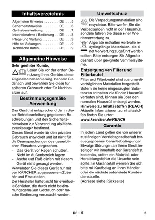 Deutsch 
– 5 
Sehr geehrter Kunde, 
Lesen Sie vor der ersten Be-nutzung 
Ihres Gerätes diese 
Originalbetriebsanleitung, handeln Sie 
danach und bewahren Sie diese für 
späteren Gebrauch oder für Nachbe-sitzer 
auf. 
Das Gerät ist entsprechend der in die-ser 
Betriebsanleitung gegebenen Be-schreibungen 
und den Sicherheits-hinweisen 
zur Verwendung als Mehr-zwecksauger 
bestimmt. 
Dieses Gerät wurde für den privaten 
Gebrauch entwickelt und ist nicht für 
die Beanspruchungen des gewerbli-chen 
Einsatzes vorgesehen. 
– Das Gerät vor Regen schützen. 
Nicht im Außenbereich lagern. 
– Asche und Ruß dürfen mit diesem 
Gerät nicht gesaugt werden. 
Verwenden Sie dieses Gerät nur mit 
von KÄRCHER zugelassenem Zube-hör 
und Ersatzteilen. 
Der Hersteller haftet nicht für eventuel-le 
Schäden, die durch nicht bestim-mungsgemäßen 
Gebrauch oder fal-sche 
Bedienung verursacht werden. 
Die Verpackungsmaterialien sind 
recyclebar. Bitte werfen Sie die 
Verpackungen nicht in den Hausmüll, 
sondern führen Sie diese einer Wie-derverwertung 
zu. 
Altgeräte enthalten wertvolle re-cyclingfähige 
Materialien, die ei-ner 
Verwertung zugeführt werden 
sollten. Bitte entsorgen Sie Altgeräte 
deshalb über geeignete Sammelsyste-me. 
Filter und Filterbeutel sind aus umwelt-verträglichen 
Materialien hergestellt. 
Sofern sie keine eingesaugten Subs-tanzen 
enthalten, die für den Hausmüll 
verboten sind, können sie über den 
normalen Hausmüll entsorgt werden. 
Hinweise zu Inhaltsstoffen (REACH) 
Aktuelle Informationen zu Inhaltsstof-fen 
finden Sie unter: 
www.kaercher.de/REACH 
In jedem Land gelten die von unserer 
zuständigen Vertriebsgesellschaft her-ausgegebenen 
Garantiebedingungen. 
Etwaige Störungen an Ihrem Gerät be-seitigen 
wir innerhalb der Garantiefrist 
kostenlos, sofern ein Material- oder 
Herstellungsfehler die Ursache sein 
sollte. Im Garantiefall wenden Sie sich 
bitte mit Kaufbeleg an Ihren Händler 
oder die nächste autorisierte Kunden-dienststelle. 
(Adresse siehe Rückseite) 
Inhaltsverzeichnis 
Allgemeine Hinweise . . . . . . . . DE . . .5 
Sicherheitshinweise . . . . . . . . . DE . . .6 
Gerätebeschreibung. . . . . . . . . DE . . .7 
Inbetriebnahme / Bedienung . . DE . . .8 
Pflege und Wartung . . . . . . . . . DE . . .9 
Hilfe bei Störungen. . . . . . . . . . DE . . .9 
Technische Daten. . . . . . . . . . . DE . . .9 
Allgemeine Hinweise 
Bestimmungsgemäße 
Verwendung 
Umweltschutz 
Entsorgung von Filter und 
Filterbeutel 
Garantie 
DE 5 
 