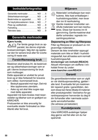 Norsk 
– 5 
Kjære kunde, 
Før første gangs bruk av ap-paratet, 
les denne originale 
bruksanvisningen, følg den og oppbe-var 
den for senere bruk eller for overle-vering 
til neste eier. 
Maskinen skal brukes iht. de beskrivel-ser 
og sikkerhetsanvisninger som er 
gitt i denne bruksanvisning for bruk 
som multisuger. 
Dette apparatet er utviklet for privat 
bruk og er ikke forberedt for kravene 
som stilles i kommersiell bruk. 
– Beskytt apparatet mot regn. Det må 
ikke oppbevares utendørs. 
– Aske og sot skal ikke suges opp 
med dette apparatet. 
Apparatet må bare brukes med reser-vedeler 
og tilbehør som er godkjent av 
KÄRCHER. 
Produsenten er ikke ansvarlig for 
eventuelle skader forårsaket av ikke-tiltenkt 
eller feil bruk. 
Materialet i emballasjen kan resir-kuleres. 
Ikke kast emballasjen i 
husholdningsavfallet, men lever 
den inn til resirkulering. 
Gamle maskiner inneholder ver-difulle 
materialer som kan resirku-leres. 
Disse bør leveres inn til 
gjenvinning. Gamle maskiner skal 
derfor avhendes i egnede inn-samlingssystemer. 
Filter og filterpose er produsert av mil-jøvennlige 
materialer. 
Dersom de ikke inneholder oppsugd 
materiale som ikke er tillatt i hushold-ningsavfall, 
kan alt kastes som normalt 
husholdningsavfall. 
Anvisninger om innhold (REACH) 
Aktuell informasjon om stoffene i inn-holdet 
finner du under: 
www.kaercher.com/REACH 
De garantibestemmelser som er utgitt 
av vår distribusjonsavdeling, gjelder i 
alle land. Eventuelle feil på maskinen 
blir reparert gratis i garantitiden, der-som 
disse kan føres tilbake til material-eller 
produksjonsfeil. Ved behov for ga-rantireparasjoner 
henvender du deg til 
din forhandler eller nærmeste autori-serte 
serviceforhandler. 
(Se adresse på baksiden) 
Våre KÄRCHER-avdelinger hjelper 
deg gjerne ved feil eller om du har 
spørsmål. 
Innholdsfortegnelse 
Generelle merknader . . . . . . . . NO . . .5 
Sikkerhetsanvisninger . . . . . . . NO . . .6 
Beskrivelse av apparatet . . . . . NO . . .7 
Ta høytrykksvaskeren i bruk. . . NO . . .7 
Pleie og vedlikehold . . . . . . . . . NO . . .8 
Feilretting . . . . . . . . . . . . . . . . . NO . . .9 
Tekniske data . . . . . . . . . . . . . . NO . . .9 
Generelle merknader 
Forskriftsmessig bruk 
Miljøvern 
Deponering av filter og filterpose 
Garanti 
Kundetjeneste 
50 NO 
 