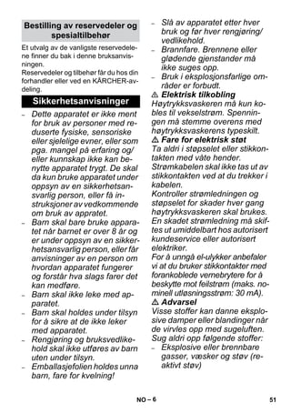 – 6 
Et utvalg av de vanligste reservedele-ne 
finner du bak i denne bruksanvis-ningen. 
Reservedeler og tilbehør får du hos din 
forhandler eller ved en KÄRCHER-av-deling. 
– Dette apparatet er ikke ment 
for bruk av personer med re-duserte 
fysiske, sensoriske 
eller sjelelige evner, eller som 
pga. mangel på erfaring og/ 
eller kunnskap ikke kan be-nytte 
apparatet trygt. De skal 
da kun bruke apparatet under 
oppsyn av en sikkerhetsan-svarlig 
person, eller få in-struksjoner 
av vedkommende 
om bruk av appratet. 
– Barn skal bare bruke appara-tet 
når barnet er over 8 år og 
er under oppsyn av en sikker-hetsansvarlig 
person, eller får 
anvisninger av en person om 
hvordan apparatet fungerer 
og forstår hva slags farer det 
kan medføre. 
– Barn skal ikke leke med ap-paratet. 
– Barn skal holdes under tilsyn 
for å sikre at de ikke leker 
med apparatet. 
– Rengjøring og bruksvedlike-hold 
skal ikke utføres av barn 
uten under tilsyn. 
– Emballasjefolien holdes unna 
barn, fare for kvelning! 
– Slå av apparatet etter hver 
bruk og før hver rengjøring/ 
vedlikehold. 
– Brannfare. Brennene eller 
glødende gjenstander må 
ikke suges opp. 
– Bruk i eksplosjonsfarlige om-råder 
er forbudt. 
 Elektrisk tilkobling 
Høytrykksvaskeren må kun ko-bles 
til vekselstrøm. Spennin-gen 
må stemme overens med 
høytrykksvaskerens typeskilt. 
 Fare for elektrisk støt 
Ta aldri i støpselet eller stikkon-takten 
med våte hender. 
Strømkabelen skal ikke tas ut av 
stikkontakten ved at du trekker i 
kabelen. 
Kontroller strømledningen og 
støpselet for skader hver gang 
høytrykksvaskeren skal brukes. 
En skadet strømledning må skif-tes 
ut umiddelbart hos autorisert 
kundeservice eller autorisert 
elektriker. 
For å unngå el-ulykker anbefaler 
vi at du bruker stikkontakter med 
forankoblede vernebrytere for å 
beskytte mot feilstrøm (maks. no-minell 
utløsningsstrøm: 30 mA). 
 Advarsel 
Visse stoffer kan danne eksplo-sive 
damper eller blandinger når 
de virvles opp med sugeluften. 
Sug aldri opp følgende stoffer: 
– Eksplosive eller brennbare 
gasser, væsker og støv (re-aktivt 
støv) 
Bestilling av reservedeler og 
spesialtilbehør 
Sikkerhetsanvisninger 
NO 51 
 
