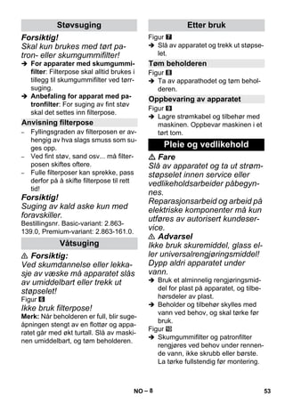 – 8 
Forsiktig! 
Skal kun brukes med tørt pa-tron- 
eller skumgummifilter! 
 For apparater med skumgummi-filter: 
Filterpose skal alltid brukes i 
tillegg til skumgummifilter ved tørr-suging. 
 Anbefaling for apparat med pa-tronfilter: 
For suging av fint støv 
skal det settes inn filterpose. 
– Fyllingsgraden av filterposen er av-hengig 
av hva slags smuss som su-ges 
opp. 
– Ved fint støv, sand osv... må filter-posen 
skiftes oftere. 
– Fulle filterposer kan sprekke, pass 
derfor på å skifte filterpose til rett 
tid! 
Forsiktig! 
Suging av kald aske kun med 
foravskiller. 
Bestillingsnr. Basic-variant: 2.863- 
139.0, Premium-variant: 2.863-161.0. 
 Forsiktig: 
Ved skumdannelse eller lekka-sje 
av væske må apparatet slås 
av umiddelbart eller trekk ut 
støpselet! 
Figur 
Ikke bruk filterpose! 
Merk: Når beholderen er full, blir suge-åpningen 
stengt av en flottør og appa-ratet 
går med økt turtall. Slå av maski-nen 
umiddelbart, og tøm beholderen. 
Figur 
 Slå av apparatet og trekk ut støpse-let. 
Figur 
 Ta av apparathodet og tøm behol-deren. 
Figur 
 Lagre strømkabel og tilbehør med 
maskinen. Oppbevar maskinen i et 
tørt tom. 
 Fare 
Slå av apparatet og ta ut strøm-støpselet 
innen service eller 
vedlikeholdsarbeider påbegyn-nes. 
Reparasjonsarbeid og arbeid på 
elektriske komponenter må kun 
utføres av autorisert kundeser-vice. 
 Advarsel 
Ikke bruk skuremiddel, glass el-ler 
universalrengjøringsmiddel! 
Dypp aldri apparatet under 
vann. 
 Bruk et alminnelig rengjøringsmid-del 
for plast på apparatet, og tilbe-hørsdeler 
av plast. 
 Beholder og tilbehør skylles med 
vann ved behov, og skal tørke før 
bruk. 
Figur 
 Skumgummifilter og patronfilter 
rengjøres ved behov under rennen-de 
vann, ikke skrubb eller børste. 
La tørke fullstendig før montering. 
Støvsuging 
Anvisning filterpose 
Våtsuging 
Etter bruk 
Tøm beholderen 
Oppbevaring av apparatet 
Pleie og vedlikehold 
NO 53 
 