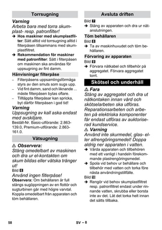 – 8 
Varning 
Arbeta bara med torra skum-plast- 
resp. patronfilter! 
 Hos maskiner med skumplastfil-ter: 
Sätt alltid vid torrsugning alltid i 
filterpåsen tillsammans med skum-plastfiltret. 
 Rekommendation för maskiner 
med patronfilter: Sätt i filterpåsen 
om maskinen ska användas för 
uppsugning av fint damm. 
– Filterpåsens uppsamlingsförmåga 
styrs av den smuts som sugs upp. 
– Vid fint damm, sand och liknande ... 
måste filterpåsen bytas oftare. 
– Tilltäppta filterpåsar kan spricka, 
byt därför filterpåsen i god tid! 
Varning 
Uppsugning av kall aska endast 
med avskiljare. 
Beställ-Nr. Basic-utförande: 2.863- 
139.0, Premium-utförande: 2.863- 
161.0. 
 Observera: 
Stäng omedelbart av maskinen 
och dra ur el-kontakten om 
skum bildas eller vätska tränger 
ut! 
Bild 
Använd ingen filterpåse! 
Observera: Om behållaren är full 
stängs sugöppningen av en flottör och 
sugturbinen går med högre varvtal. 
Koppla omedelbart från apparaten och 
töm behållaren. 
Bild 
 Stäng av apparaten och dra ur nät-anslutningen. 
Bild 
 Ta av maskinhuvudet och töm be-hållaren. 
Bild 
 Förvara nätkabel och tillbehör på 
aggregatet. Förvara aggregatet 
torrt. 
 Fara 
Stäng av aggregatet och dra ut 
nätkontaken innan vård och 
skötselarbeten ska utföras. 
Reparationsarbeten och arbe-ten 
på elektriska komponenter 
får endast utföras av auktorise-rad 
kundservice. 
 Varning 
Använd inte skurmedel, glas- el-ler 
allrengöringsmedel! Doppa 
aldrig ner apparaten i vatten. 
 Vårda apparaten och tillbehören 
med ett vanligt i handeln förekom-mande 
plastrengöringsmedel. 
 Spola vid behov ur behållare och 
tillbehör med vatten och torka före 
nästa användningstillfälle. 
Bild 
 Rengör vid behov skumplastfiltret 
resp. patronfiltret endast under rin-nande 
vatten, skrubba eller borsta 
inte av det. Låt det torka helt innan 
det sätts tillbaka. 
Torrsugning 
Hänvisningar filterpåse 
Våtsugning 
Avsluta driften 
Töm behållaren 
Förvaring av apparaten 
Skötsel och underhåll 
58 SV 
 