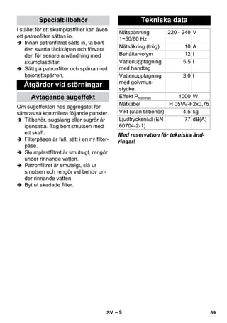 – 9 
I stället för ett skumplastfilter kan även 
ett patronfilter sättas in. 
 Innan patronfiltret sätts in, ta bort 
den svarta täckkåpan och förvara 
den för senare användning med 
skumplastfilter. 
 Sätt på patronfilter och spärra med 
bajonettspärren. 
Om sugeffekten hos aggregatet för-sämras 
så kontrollera följande punkter. 
 Tillbehör, sugslang eller sugrör är 
igensatta. Tag bort smutsen med 
ett skaft. 
 Filterpåsen är full, sätt i en ny filter-påse. 
 Skumplastfiltret är smutsigt, rengör 
under rinnande vatten. 
 Patronfiltret är smutsigt, slå ur 
smutsen och rengör vid behov un-der 
rinnande vatten. 
 Byt ut skadade filter. 
Med reservation för tekniska änd-ringar! 
Specialtillbehör 
Åtgärder vid störningar 
Avtagande sugeffekt 
Tekniska data 
Nätspänning 
1~50/60 Hz 
220 - 240 V 
Nätsäkring (trög) 10 A 
Behållarvolym 12 l 
Vattenupptagning 
5,5 l 
med handtag 
Vattenupptagning 
med golvmun-stycke 
3,0 l 
Effekt Pnominell 1000 W 
Nätkabel H 05VV-F2x0,75 
Vikt (utan tillbehör) 4,5 kg 
Ljudtrycksnivå (EN 
77 dB(A) 
60704-2-1) 
SV 59 
 