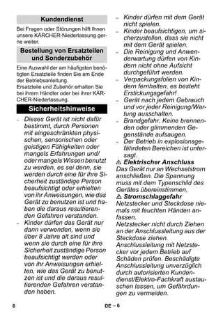 – 6 
Bei Fragen oder Störungen hilft Ihnen 
unsere KÄRCHER-Niederlassung ger-ne 
weiter. 
Eine Auswahl der am häufigsten benö-tigten 
Ersatzteile finden Sie am Ende 
der Betriebsanleitung. 
Ersatzteile und Zubehör erhalten Sie 
bei ihrem Händler oder bei ihrer KÄR-CHER- 
Niederlassung. 
– Dieses Gerät ist nicht dafür 
bestimmt, durch Personen 
mit eingeschränkten physi-schen, 
sensorischen oder 
geistigen Fähigkeiten oder 
mangels Erfahrungen und/ 
oder mangels Wissen benutzt 
zu werden, es sei denn, sie 
werden durch eine für ihre Si-cherheit 
zuständige Person 
beaufsichtigt oder erhielten 
von ihr Anweisungen, wie das 
Gerät zu benutzen ist und ha-ben 
die daraus resultieren-den 
Gefahren verstanden. 
– Kinder dürfen das Gerät nur 
dann verwenden, wenn sie 
über 8 Jahre alt sind und 
wenn sie durch eine für ihre 
Sicherheit zuständige Person 
beaufsichtigt werden oder 
von ihr Anweisungen erhiel-ten, 
wie das Gerät zu benut-zen 
ist und die daraus resul-tierenden 
Gefahren verstan-den 
haben. 
– Kinder dürfen mit dem Gerät 
nicht spielen. 
– Kinder beaufsichtigen, um si-cherzustellen, 
dass sie nicht 
mit dem Gerät spielen. 
– Die Reinigung und Anwen-derwartung 
dürfen von Kin-dern 
nicht ohne Aufsicht 
durchgeführt werden. 
– Verpackungsfolien von Kin-dern 
fernhalten, es besteht 
Erstickungsgefahr! 
– Gerät nach jedem Gebrauch 
und vor jeder Reinigung/War-tung 
ausschalten. 
– Brandgefahr. Keine brennen-den 
oder glimmenden Ge-genstände 
aufsaugen. 
– Der Betrieb in explosionsge-fährdeten 
Bereichen ist unter-sagt. 
 Elektrischer Anschluss 
Das Gerät nur an Wechselstrom 
anschließen. Die Spannung 
muss mit dem Typenschild des 
Gerätes übereinstimmen. 
 Stromschlaggefahr 
Netzstecker und Steckdose nie-mals 
mit feuchten Händen an-fassen. 
Netzstecker nicht durch Ziehen 
an der Anschlussleitung aus der 
Steckdose ziehen. 
Anschlussleitung mit Netzste-cker 
vor jedem Betrieb auf 
Schäden prüfen. Beschädigte 
Anschlussleitung unverzüglich 
durch autorisierten Kunden-dienst/ 
Elektro-Fachkraft austau-schen 
lassen, um Gefährdun-gen 
zu vermeiden. 
Kundendienst 
Bestellung von Ersatzteilen 
und Sonderzubehör 
Sicherheitshinweise 
6 DE 
 