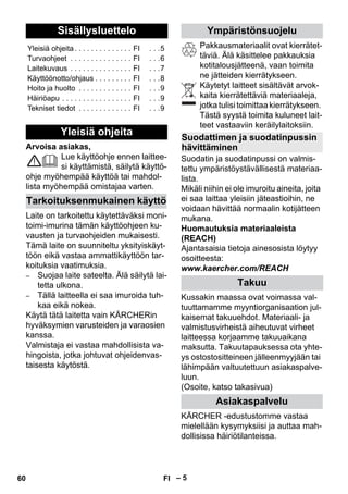 Suomi 
– 5 
Arvoisa asiakas, 
Lue käyttöohje ennen laittee-si 
käyttämistä, säilytä käyttö-ohje 
myöhempää käyttöä tai mahdol-lista 
myöhempää omistajaa varten. 
Laite on tarkoitettu käytettäväksi moni-toimi- 
imurina tämän käyttöohjeen ku-vausten 
ja turvaohjeiden mukaisesti. 
Tämä laite on suunniteltu yksityiskäyt-töön 
eikä vastaa ammattikäyttöön tar-koituksia 
vaatimuksia. 
– Suojaa laite sateelta. Älä säilytä lai-tetta 
ulkona. 
– Tällä laitteella ei saa imuroida tuh-kaa 
eikä nokea. 
Käytä tätä laitetta vain KÄRCHERin 
hyväksymien varusteiden ja varaosien 
kanssa. 
Valmistaja ei vastaa mahdollisista va-hingoista, 
jotka johtuvat ohjeidenvas-taisesta 
käytöstä. 
Pakkausmateriaalit ovat kierrätet-täviä. 
Älä käsittelee pakkauksia 
kotitalousjätteenä, vaan toimita 
ne jätteiden kierrätykseen. 
Käytetyt laitteet sisältävät arvok-kaita 
kierrätettäviä materiaaleja, 
jotka tulisi toimittaa kierrätykseen. 
Tästä syystä toimita kuluneet lait-teet 
vastaaviin keräilylaitoksiin. 
Suodatin ja suodatinpussi on valmis-tettu 
ympäristöystävällisestä materiaa-lista. 
Mikäli niihin ei ole imuroitu aineita, joita 
ei saa laittaa yleisiin jäteastioihin, ne 
voidaan hävittää normaalin kotijätteen 
mukana. 
Huomautuksia materiaaleista 
(REACH) 
Ajantasaisia tietoja ainesosista löytyy 
osoitteesta: 
www.kaercher.com/REACH 
Kussakin maassa ovat voimassa val-tuuttamamme 
myyntiorganisaation jul-kaisemat 
takuuehdot. Materiaali- ja 
valmistusvirheistä aiheutuvat virheet 
laitteessa korjaamme takuuaikana 
maksutta. Takuutapauksessa ota yhte-ys 
ostostositteineen jälleenmyyjään tai 
lähimpään valtuutettuun asiakaspalve-luun. 
(Osoite, katso takasivua) 
KÄRCHER -edustustomme vastaa 
mielellään kysymyksiisi ja auttaa mah-dollisissa 
häiriötilanteissa. 
Sisällysluettelo 
Yleisiä ohjeita . . . . . . . . . . . . . . FI . . .5 
Turvaohjeet . . . . . . . . . . . . . . . FI . . .6 
Laitekuvaus . . . . . . . . . . . . . . . FI . . .7 
Käyttöönotto/ohjaus . . . . . . . . . FI . . .8 
Hoito ja huolto . . . . . . . . . . . . . FI . . .9 
Häiriöapu . . . . . . . . . . . . . . . . . FI . . .9 
Tekniset tiedot . . . . . . . . . . . . . FI . . .9 
Yleisiä ohjeita 
Tarkoituksenmukainen käyttö 
Ympäristönsuojelu 
Suodattimen ja suodatinpussin 
hävittäminen 
Takuu 
Asiakaspalvelu 
60 FI 
 