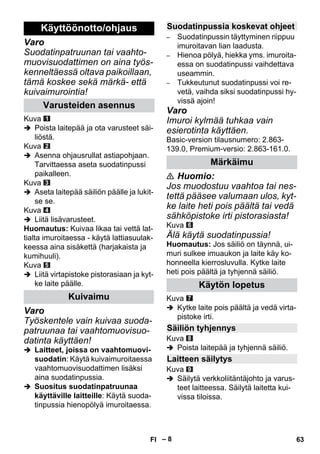 – 8 
Varo 
Suodatinpatruunan tai vaahto-muovisuodattimen 
on aina työs-kenneltäessä 
oltava paikoillaan, 
tämä koskee sekä märkä- että 
kuivaimurointia! 
Kuva 
 Poista laitepää ja ota varusteet säi-liöstä. 
Kuva 
 Asenna ohjausrullat astiapohjaan. 
Tarvittaessa aseta suodatinpussi 
paikalleen. 
Kuva 
 Aseta laitepää säiliön päälle ja lukit-se 
se. 
Kuva 
 Liitä lisävarusteet. 
Huomautus: Kuivaa likaa tai vettä lat-tialta 
imuroitaessa - käytä lattiasuulak-keessa 
aina sisäkettä (harjakaista ja 
kumihuuli). 
Kuva 
 Liitä virtapistoke pistorasiaan ja kyt-ke 
laite päälle. 
Varo 
Työskentele vain kuivaa suoda-patruunaa 
tai vaahtomuovisuo-datinta 
käyttäen! 
 Laitteet, joissa on vaahtomuovi-suodatin: 
Käytä kuivaimuroitaessa 
vaahtomuovisuodattimen lisäksi 
aina suodatinpussia. 
 Suositus suodatinpatruunaa 
käyttäville laitteille: Käytä suoda-tinpussia 
hienopölyä imuroitaessa. 
– Suodatinpussin täyttyminen riippuu 
imuroitavan lian laadusta. 
– Hienoa pölyä, hiekka yms. imuroita-essa 
on suodatinpussi vaihdettava 
useammin. 
– Tukkeutunut suodatinpussi voi re-vetä, 
vaihda siksi suodatinpussi hy-vissä 
ajoin! 
Varo 
Imuroi kylmää tuhkaa vain 
esierotinta käyttäen. 
Basic-version tilausnumero: 2.863- 
139.0, Premium-versio: 2.863-161.0. 
 Huomio: 
Jos muodostuu vaahtoa tai nes-tettä 
pääsee valumaan ulos, kyt-ke 
laite heti pois päältä tai vedä 
sähköpistoke irti pistorasiasta! 
Kuva 
Älä käytä suodatinpussia! 
Huomautus: Jos säiliö on täynnä, ui-muri 
sulkee imuaukon ja laite käy ko-honneella 
kierrosluvulla. Kytke laite 
heti pois päältä ja tyhjennä säiliö. 
Kuva 
 Kytke laite pois päältä ja vedä virta-pistoke 
irti. 
Kuva 
 Poista laitepää ja tyhjennä säiliö. 
Kuva 
 Säilytä verkkoliitäntäjohto ja varus-teet 
laitteessa. Säilytä laitetta kui-vissa 
tiloissa. 
Käyttöönotto/ohjaus 
Varusteiden asennus 
Kuivaimu 
Suodatinpussia koskevat ohjeet 
Märkäimu 
Käytön lopetus 
Säiliön tyhjennys 
Laitteen säilytys 
FI 63 
 