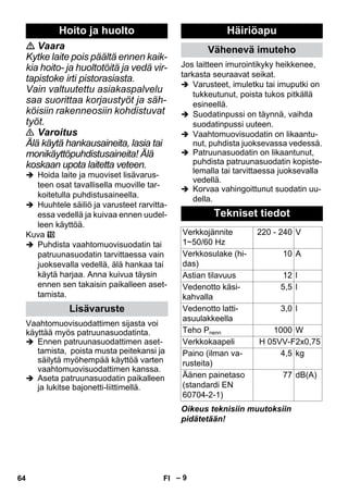 – 9 
 Vaara 
Kytke laite pois päältä ennen kaik-kia 
hoito- ja huoltotöitä ja vedä vir-tapistoke 
irti pistorasiasta. 
Vain valtuutettu asiakaspalvelu 
saa suorittaa korjaustyöt ja säh-köisiin 
rakenneosiin kohdistuvat 
työt. 
 Varoitus 
Älä käytä hankausaineita, lasia tai 
monikäyttöpuhdistusaineita! Älä 
koskaan upota laitetta veteen. 
 Hoida laite ja muoviset lisävarus-teen 
osat tavallisella muoville tar-koitetulla 
puhdistusaineella. 
 Huuhtele säiliö ja varusteet rarvitta-essa 
vedellä ja kuivaa ennen uudel-leen 
käyttöä. 
Kuva 
 Puhdista vaahtomuovisuodatin tai 
patruunasuodatin tarvittaessa vain 
juoksevalla vedellä, älä hankaa tai 
käytä harjaa. Anna kuivua täysin 
ennen sen takaisin paikalleen aset-tamista. 
Vaahtomuovisuodattimen sijasta voi 
käyttää myös patruunasuodatinta. 
 Ennen patruunasuodattimen aset-tamista, 
poista musta peitekansi ja 
säilytä myöhempää käyttöä varten 
vaahtomuovisuodattimen kanssa. 
 Aseta patruunasuodatin paikalleen 
ja lukitse bajonetti-liittimellä. 
Jos laitteen imurointikyky heikkenee, 
tarkasta seuraavat seikat. 
 Varusteet, imuletku tai imuputki on 
tukkeutunut, poista tukos pitkällä 
esineellä. 
 Suodatinpussi on täynnä, vaihda 
suodatinpussi uuteen. 
 Vaahtomuovisuodatin on likaantu-nut, 
puhdista juoksevassa vedessä. 
 Patruunasuodatin on likaantunut, 
puhdista patruunasuodatin kopiste-lemalla 
tai tarvittaessa juoksevalla 
vedellä. 
 Korvaa vahingoittunut suodatin uu-della. 
Oikeus teknisiin muutoksiin 
pidätetään! 
Hoito ja huolto 
Lisävaruste 
Häiriöapu 
Vähenevä imuteho 
Tekniset tiedot 
Verkkojännite 
1~50/60 Hz 
220 - 240 V 
Verkkosulake (hi-das) 
10 A 
Astian tilavuus 12 l 
Vedenotto käsi-kahvalla 
5,5 l 
Vedenotto latti-asuulakkeella 
3,0 l 
Teho Pnenn 1000 W 
Verkkokaapeli H 05VV-F2x0,75 
Paino (ilman va-rusteita) 
4,5 kg 
Äänen painetaso 
77 dB(A) 
(standardi EN 
60704-2-1) 
64 FI 
 